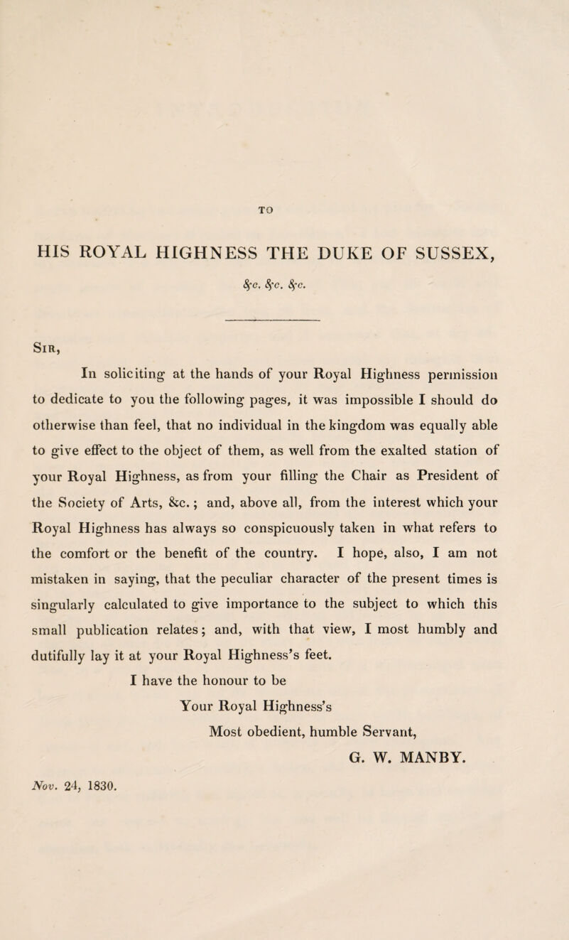 TO HIS ROYAL HIGHNESS THE DUKE OF SUSSEX, fyc. 8fc. fyc. Sir, In soliciting at the hands of your Royal Highness permission to dedicate to you the following pages, it was impossible I should do otherwise than feel, that no individual in the kingdom was equally able to give effect to the object of them, as well from the exalted station of your Royal Highness, as from your filling the Chair as President of the Society of Arts, &c.; and, above all, from the interest which your Royal Highness has always so conspicuously taken in what refers to the comfort or the benefit of the country. I hope, also, I am not mistaken in saying, that the peculiar character of the present times is singularly calculated to give importance to the subject to which this small publication relates; and, with that view, I most humbly and dutifully lay it at your Royal Highness’s feet. I have the honour to be Your Royal Highness’s Most obedient, humble Servant, G. W. MANBY. Nov. 24, 1830.