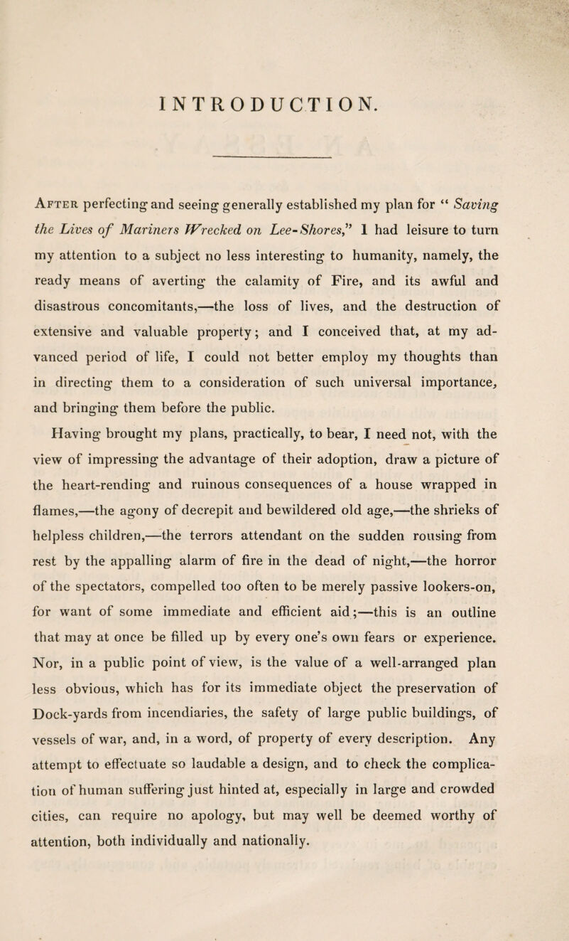 INTRODUCTION. After perfecting and seeing generally established my plan for “ Saving the Lives of Mariners Wrecked on Lee- Shores,” 1 had leisure to turn my attention to a subject no less interesting to humanity, namely, the ready means of averting the calamity of Fire, and its awful and disastrous concomitants,—the loss of lives, and the destruction of extensive and valuable property; and I conceived that, at my ad¬ vanced period of life, I could not better employ my thoughts than in directing them to a consideration of such universal importance, and bringing them before the public. Having brought my plans, practically, to bear, I need not, with the view of impressing the advantage of their adoption, draw a picture of the heart-rending and ruinous consequences of a house wrapped in flames,—the agony of decrepit and bewildered old age,—the shrieks of helpless children,-—the terrors attendant on the sudden rousing from rest by the appalling alarm of fire in the dead of night,—the horror of the spectators, compelled too often to be merely passive lookers-on, for want of some immediate and efficient aid ;—this is an outline that may at once be filled up by every one’s own fears or experience. Nor, in a public point of view, is the value of a well-arranged plan less obvious, which has for its immediate object the preservation of Dock-yards from incendiaries, the safety of large public buildings, of vessels of war, and, in a word, of property of every description. Any attempt to effectuate so laudable a design, and to check the complica¬ tion of human suffering just hinted at, especially in large and crowded cities, can require no apology, but may well be deemed worthy of attention, both individually and nationally.