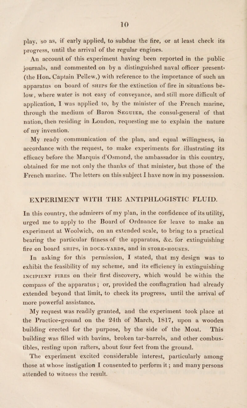 play, so as, if early applied, to subdue the tire, or at least check its progress, until the arrival of the regular engines. An account of this experiment having been reported in the public journals, and commented on by a distinguished naval officer present’ (the Hon. Captain Pellew,) with reference to the importance of such an apparatus on board of ships for the extinction of fire in situations be¬ low, where water is not easy of conveyance, and still more difficult of application, I was applied to, by the minister of the French marine, through the medium of Baron Seguier, the consul-general of that nation, then residing in London, requesting me to explain the nature of my invention. My ready communication of the plan, and equal willingness, in accordance with the request, to make experiments for illustrating its efficacy before the Marquis d’Osmond, the ambassador in this country, obtained for me not only the thanks of that minister, but those of the French marine. The letters on this subject I have now in my possession. EXPERIMENT WITH THE ANTIPHLOGISTIC FLUID. In this country, the admirers of my plan, in the confidence of its utility, urged me to apply to the Board of Ordnance for leave to make an experiment at Woolwich, on an extended scale, to bring to a practical bearing the particular fitness of the apparatus, &c. for extinguishing fire on board ships, in dock-yards, and in store-houses. In asking for this permission, I stated, that my design was to exhibit the feasibility of my scheme, and its efficiency in extinguishing incipient fires on their first discovery, which would be within the compass of the apparatus; or, provided the conflagration had already extended beyond that limit, to check its progress, until the arrival of more powerful assistance. My request was readily granted, and the experiment took place at the Practice-ground on the 24th of March, 1817, upon a wooden building erected for the purpose, by the side of the Moat. This building was filled with bavins, broken tar-barrels, and other combus¬ tibles, resting upon rafters, about four feet from the ground. The experiment excited considerable interest, particularly among those at whose instigation I consented to perform it; and many persons attended to witness the result.