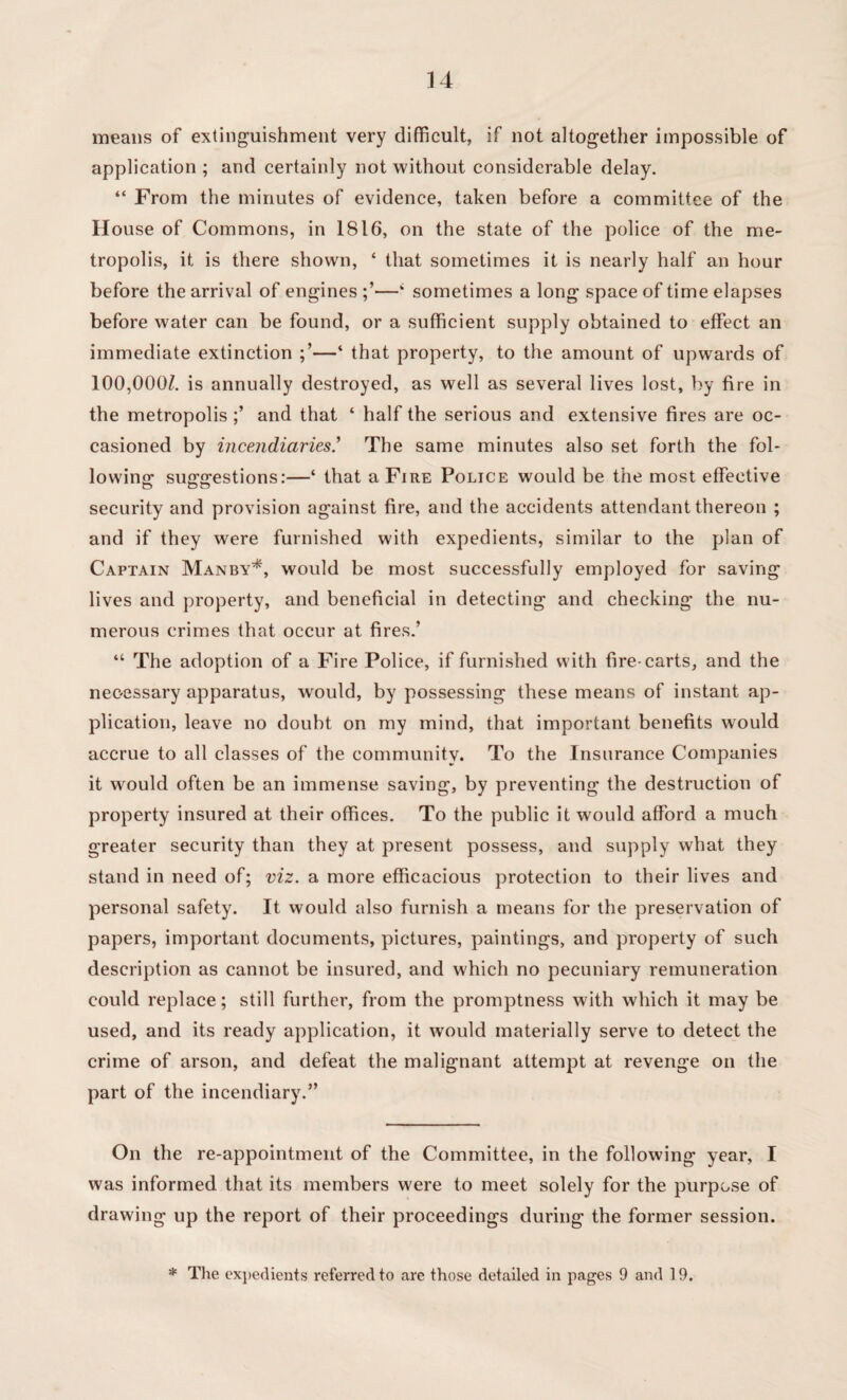 means of extinguishment very difficult, if not altogether impossible of application ; and certainly not without considerable delay. “ From the minutes of evidence, taken before a committee of the II ouse of Commons, in 1816, on the state of the police of the me¬ tropolis, it is there shown, ‘ that sometimes it is nearly half an hour before the arrival of engines —‘ sometimes a long space of time elapses before water can be found, or a sufficient supply obtained to effect an immediate extinction —* that property, to the amount of upwards of 100,000Z. is annually destroyed, as well as several lives lost, by fire in the metropolis and that ‘ half the serious and extensive fires are oc¬ casioned by incendiaries.’ The same minutes also set forth the fol¬ lowing* suggestions:—‘ that a Fire Police would be the most effective security and provision against fire, and the accidents attendant thereon ; and if they were furnished with expedients, similar to the plan of Captain Manby*, would be most successfully employed for saving lives and property, and beneficial in detecting and checking the nu¬ merous crimes that occur at fires.’ “ The adoption of a Fire Police, if furnished with fire-carts, and the necessary apparatus, would, by possessing these means of instant ap¬ plication, leave no doubt on my mind, that important benefits would accrue to all classes of the community. To the Insurance Companies it would often be an immense saving, by preventing the destruction of property insured at their offices. To the public it would afford a much greater security than they at present possess, and supply what they stand in need of; viz. a more efficacious protection to their lives and personal safety. It would also furnish a means for the preservation of papers, important documents, pictures, paintings, and property of such description as cannot be insured, and which no pecuniary remuneration could replace; still further, from the promptness with which it may be used, and its ready application, it would materially serve to detect the crime of arson, and defeat the malignant attempt at revenge on the part of the incendiary.” On the re-appointment of the Committee, in the following year, I was informed that its members were to meet solely for the purpose of drawing up the report of their proceedings during the former session. * The expedients referred to are those detailed in pages 9 and 19.