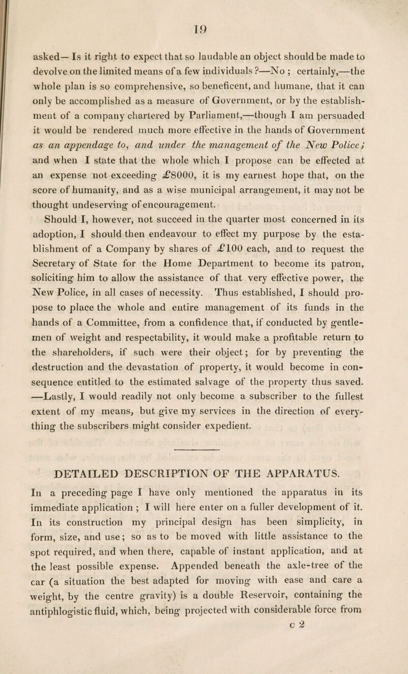 asked— Is it right to expect that so laudable an object should be made to devolve on the limited means of a few individuals ?—No ; certainly,—the whole plan is so comprehensive, so beneficent, and humane, that it can only be accomplished as a measure of Government, or by the establish¬ ment of a company chartered by Parliament,—though I am persuaded it would be rendered much more effective in the hands of Government as an appendage to, and under the management of the New Police / and when I state that the whole which I propose can be effected at an expense not exceeding ,£8000, it is my earnest hope that, on the score of humanity, and as a wise municipal arrangement, it may not be thought undeserving of encouragement. Should I, however, not succeed in the quarter most concerned in its adoption, I should then endeavour to effect my purpose by the esta¬ blishment of a Company by shares of £100 each, and to request the Secretary of State for the Home Department to become its patron, soliciting him to allow the assistance of that very effective power, the New Police, in all cases of necessity. Thus established, I should pro¬ pose to place the whole and entire management of its funds in the hands of a Committee, from a confidence that, if conducted by gentle¬ men of weight and respectability, it would make a profitable return to the shareholders, if such were their object; for by preventing the destruction and the devastation of property, it would become in con- sequence entitled to the estimated salvage of the property thus saved. —Lastly, I would readily not only become a subscriber to the fullest extent of my means, but give my services in the direction of every¬ thing the subscribers might consider expedient. DETAILED DESCRIPTION OF THE APPARATUS. In a preceding page I have only mentioned the apparatus in its immediate application ; I will here enter on a fuller development of it. In its construction my principal design has been simplicity, in form, size, and use; so as to be moved with little assistance to the spot required, and when there, capable of instant application, and at the least possible expense. Appended beneath the axle-tree of the car (a situation the best adapted for moving with ease and care a weight, by the centre gravity) is a double Reservoir, containing the antiphlogistic fluid, which, being projected with considerable force from c 2
