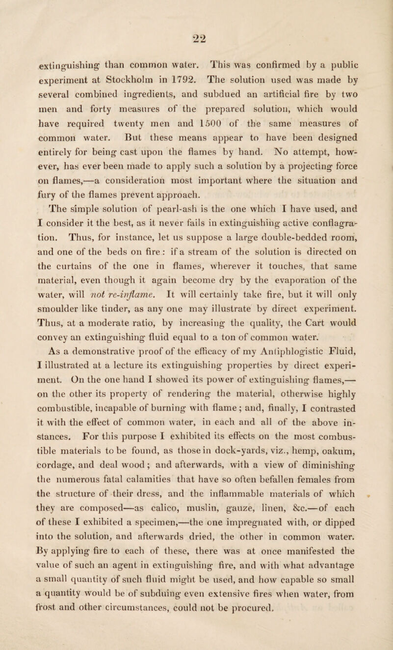 extinguishing than common water. This was confirmed by a public experiment at Stockholm in 1792. The solution used was made by several combined ingredients, and subdued an artificial fire by two men and forty measures of the prepared solution, which would have required twenty men and 1500 of the same measures of common water. But these means appear to have been designed entirely for being cast upon the flames by hand. No attempt, how¬ ever, has ever been made to apply such a solution by a projecting force on flames,—a consideration most important where the situation and fury of the flames prevent approach. The simple solution of pearl-ash is the one which I have used, and I consider it the best, as it never fails in extinguishing active conflagra¬ tion. Thus, for instance, let us suppose a large double-bedded room, and one of the beds on fire : if a stream of the solution is directed on the curtains of the one in flames, wherever it touches, that same material, even though it again become dry by the evaporation of the water, will not re-injlame. It will certainly take fire, but it will only smoulder like tinder, as any one may illustrate by direct experiment. Thus, at a moderate ratio, by increasing the quality, the Cart would convey an extinguishing fluid equal to a ton of common water. As a demonstrative proof of the efficacy of my Antiphlogistic Fluid, I illustrated at a lecture its extinguishing properties by direct experi¬ ment. On the one hand I showed its power of extinguishing flames,— on the other its property of rendering the material, otherwise highly combustible, incapable of burning with flame; and, finally, I contrasted it with the effect of common water, in each and all of the above in¬ stances. For this purpose I exhibited its effects on the most combus¬ tible materials to be found, as those in dock-yards, viz., hemp, oakum, cordage, and deal wood ; and afterwards, with a view of diminishing the numerous fatal calamities that have so often befallen females from the structure of their dress, and the inflammable materials of which they are composed—as calico, muslin, gauze, linen, &c.—of each of these I exhibited a specimen,—the one impregnated with, or dipped into the solution, and afterwards dried, the other in common water. By applying fire to each of these, there was at once manifested the value of such an agent in extinguishing fire, and with what advantage a small quantity of such fluid might be used, and how capable so small a quantity would be of subduing even extensive fires when water, from frost and other circumstances, could not be procured.