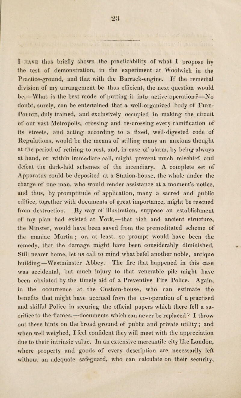 I have thus briefly shown the practicability of what I propose by the test of demonstration, in the experiment at Woolwich in the Practice-ground, and that with the Barrack-engine. If the remedial division of my arrangement be thus efficient, the next question would be,—What is the best mode of putting it into active operation?—No doubt, surely, can be entertained that a well-organized body of Fire- Police, duly trained, and exclusively occupied in making the circuit of our vast Metropolis, crossing and re-crossing every ramification of its streets, and acting according to a fixed, well-digested code of Regulations, would be the means of stilling many an anxious thought at the period of retiring to rest, and, in case of alarm, by being always at hand, or within immediate call, might prevent much mischief, and defeat the dark-laid schemes of the incendiary. A complete set of Apparatus could be deposited at a Station-house, the whole under the charge of one man, who would render assistance at a moment’s notice, and thus, by promptitude of application, many a sacred and public edifice, together with documents of great importance, might be rescued from destruction. By way of illustration, suppose an establishment of my plan had existed at York,—that rich and ancient structure, the Minster, would have been saved from the premeditated scheme of the maniac Martin ; or, at least, so prompt would have been the remedy, that the damage might have been considerably diminished. Still nearer home, let us call to mind whatbefel another noble, antique building—Westminster Abbey. The fire that happened in this case was accidental, but much injury to that venerable pile might have been obviated by the timely aid of a Preventive Fire Police. Again, in the occurrence at the Custom-house, who can estimate the benefits that might have accrued from the co-operation of a practised and skilful Police in securing the official papers which there fell a sa¬ crifice to the flames,—documents which can never be replaced ? I throw out these hints on the broad ground of public and private utility; and when well weighed, I feel confident they will meet with the appreciation due to their intrinsic value. In an extensive mercantile city like London, where property and goods of every description are necessarily left without an adequate safeguard, who can calculate on their security.