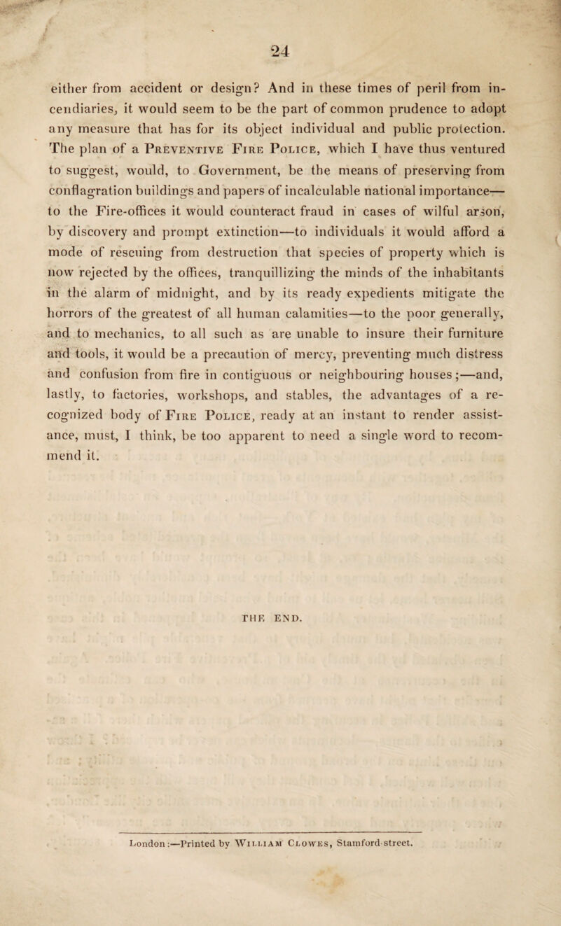 either from accident or design? And in these times of peril from in¬ cendiaries, it would seem to be the part of common prudence to adopt any measure that has for its object individual and public protection. The plan of a Preventive Fire Police, which I have thus ventured to suggest, would, to Government, be the means of preserving from conflagration buildings and papers of incalculable national importance— to the Fire-offices it would counteract fraud in cases of wilful arson, by discovery and prompt extinction—to individuals it would afford a mode of rescuing from destruction that species of property which is now rejected by the offices, tranquillizing the minds of the inhabitants in the alarm of midnight, and by its ready expedients mitigate the horrors of the greatest of all human calamities—to the poor generally, and to mechanics, to all such as are unable to insure their furniture and tools, it would be a precaution of mercy, preventing much distress and confusion from fire in contiguous or neighbouring houses;—and, lastly, to factories, workshops, and stables, the advantages of a re¬ cognized body of Fire Police, ready at an instant to render assist¬ ance, must, I think, be too apparent to need a single word to recom¬ mend it. the end. London:—Printed by William Cloyvks, Stamford street.