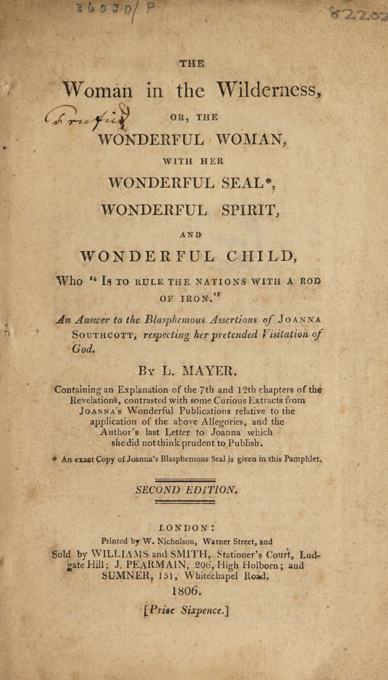 S 4> 0'2 f)f P Woman in the Wilderness, tffy T^r < OR, THE WONDERFUL WOMAN, WITH HER WONDERFUL SEAL* WONDERFUL SPIRIT, AND WONDERFUL CHILD, Who “ Is TO RULE THE NATIONS WITH A ROD OF IRON.5* An Answer to the Blasphemous Assertions of Joanna Sotjthcott, respecting her pretended Visitation of God. By L. MAYER. Containing an Explanation of the 7th and 12th chapters of the Revelations, contrasted with some Curious Extracts from Joanna’s Wonderful Publications relative to the application of the above Allegories, and the Author’s last Letter to Joanna which she did not think prudent to Publish. * An exact Copy of Joanna’s Blasphemous Seal is given in this Pamphlet. SECOND EDITION. LONDON: Printed by W. Nicholson, Warner Street, and Sold by WILLIA MS and SMITH, Stationer’s Court, Lud^* gate Hill; J. PEARMA1N, 20b‘, High Holborn; and SUMNER, 151, Whitechapel Road. 1806. [Price Sixpence.]