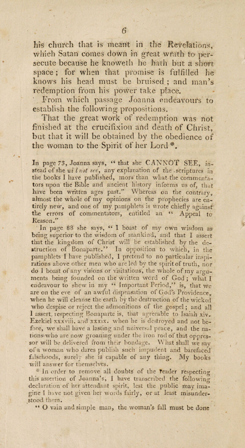 his church that is meant in the Revelations, which Satan comes down m great wrath to per¬ secute because he knoweth he hath but a short space ; for when that promise is fulfilled he knows his head must be bruised ; and man’s redemption from his power take place. ' From which passage Joanna endeavours to establish the following propositions. That the great work of redemption was not finished at the crucifixion and death of Christ, but that it will be obtained by the obedience of the woman to the Spirit of her Lord*. In page 73, Joanna says, “that she CANNOT SEE, in¬ stead of she nvi l not sec, any explanation of the-scriptures ir* the books I have published, mors than what the commenta¬ tors upon the Bible and ancient history informs us of, that have been written ages past. Whereas on the contrary, almost the whole of my opinions on the prophecies are en¬ tirely new, and one of my pamphlets is wrote chiefly against the errors of commentators, entitled an “ Appeal to Reason. In page 88 she says, “ 1 boast of my own wisdom as being superior to the wisdom of mankind, and that I assert that the kingdom of Christ will be established by the de¬ struction of Bonaparte.” In opposition to which, in the pamphlets I have published, I pretend to no particular inspi¬ rations above other men who are led by the spirit of truth, nor do 1 boast of any visions or visitations, the whole of rny argu¬ ments being founded on the written wcrd of God ; what I endeavour to shew in my “ Important Period,” is, that we are on the eve of an awful dispensation of God s Providence, when he will cleanse the earth by the destruction of the wicked who despise or reject the admonitions of the gospel ; and all I assert^ respecting Bonaparte is, that agreeable to Isaiah xiv. Ezekiel xxxviii. and xxxix. when lie is destroyed and not be¬ fore, we shall have a lasting and universal peace, and the na¬ tions who are now groaning under the iron rod of that oppres¬ sor will be delivered from their bondage. What shall we say of a woman who dares publish such impudent and barefaced falsehoods, surely she is capable of any thing. My books will answer for themselves. * In order to remove all doubts of the reader respecting this assertion of Joanna’s, I have transcribed the following declaration of her attendant spirit, lest the public may ima¬ gine i have not given her words fairly, or at least misunder¬ stood them. “ O vain and simple man, the woman’s fall must be done