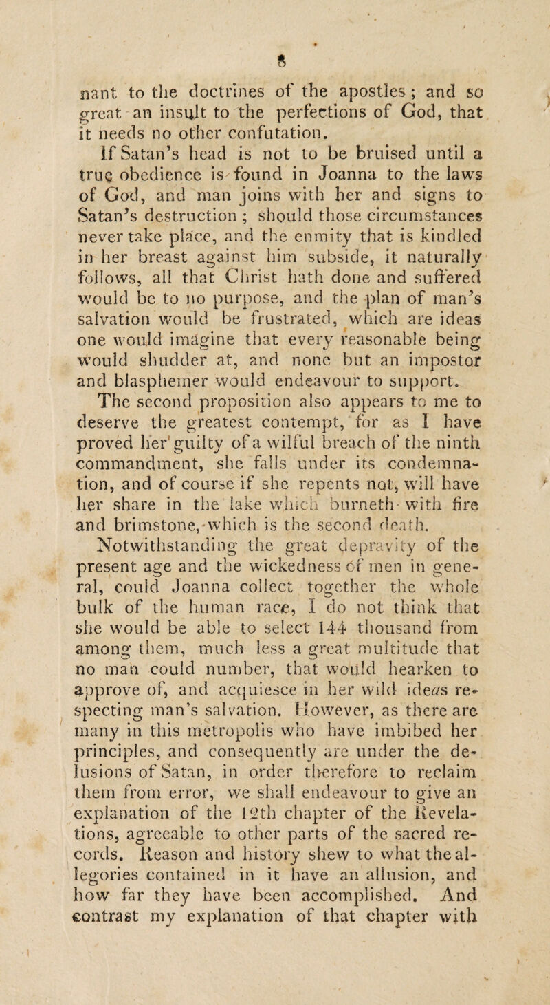 nant to the doctrines of the apostles ; and so great an insult to the perfections of God, that it needs no other confutation. if Satan’s head is not to be bruised until a true obedience is'found in Joanna to the laws of God, and man joins with her and signs to Satan’s destruction ; should those circumstances never take place, and the enmity that is kindled in her breast against him subside, it naturally follows, ail that Christ hath done and suffered would be to no purpose, and the plan of man’s salvation would be frustrated, which are ideas one would imagine that every reasonable being would shudder at, and none but an impostor and blasphemer would endeavour to support. The second proposition also appears to me to deserve the greatest contempt, for as 1 have proved her guilty of a wilful breach of the ninth commandment, she falls under its condemna¬ tion, and of course if she repents not, will have her share in the lake which burneth- with fire and brimstone,-which is the second death. Notwithstanding the great depravity of the present age and the wickedness of men in gene¬ ral, could Joanna collect together the whole bulk of the human race, I do not think that she would be able to select 144 thousand from among them, much less a great multitude that no man could number, that would hearken to approve of, and acquiesce in her wild id ears re¬ specting man’s salvation. However, as there are many in this metropolis who have imbibed her principles, and consequently are under the de¬ lusions of Satan, in order therefore to reclaim them from error, we shall endeavour to give an explanation of the 12th chapter of the Revela¬ tions, agreeable to other parts of the sacred re¬ cords. Reason and history shew to what the al¬ legories contained in it have an allusion, and how far they have been accomplished. And contrast my explanation of that chapter with