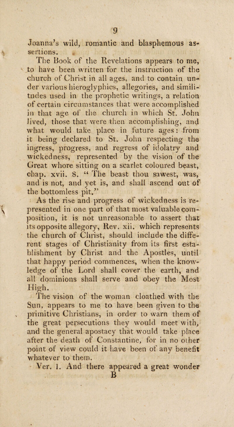 Joanna’s wild, romantic and blasphemous as¬ sertions. The Book of the Revelations appears to me, to have been written for the instruction of the church of Christ in all ages, and to contain un«* der various hieroglyphics, allegories, and simili¬ tudes used in the prophetic writings, a relation of certain circumstances that were accomplished in that ao'e of the church in which St. John o lived, those that were then accomplishing, and what would take place in future ages: from it being declared to St. John respecting the ingress, progress, and regress of idolatry and wickedness, represented by the vision of the Great whore sitting on a scarlet coloured beast, chap. xvii. 8. 44 The beast thou sawest, was, and is not, and yet is, and shall ascend out of the bottomless pit/’ As the rise and progress of wickedness is re¬ presented in one part of that most valuable com¬ position, it is not unreasonable to assert that its opposite allegory, Rev. xil. which represents the church of Christ, should include the diffe¬ rent stages of Christianity from its first esta¬ blishment by Christ and the Apostles, until that happy period commences, when the know¬ ledge of the Lord shall cover the earth, and all dominions shall serve and obey the Most High. The vision of the woman cloathed with the Sun, appears to me to have been given to the primitive Christians, in order to warn them of the great persecutions they would meet with, and the general apostacy that-would take place after the death of Constantine, for in no other point of view could it have been of any benefit whatever to them. Yer, I. And there appeared a great wonder