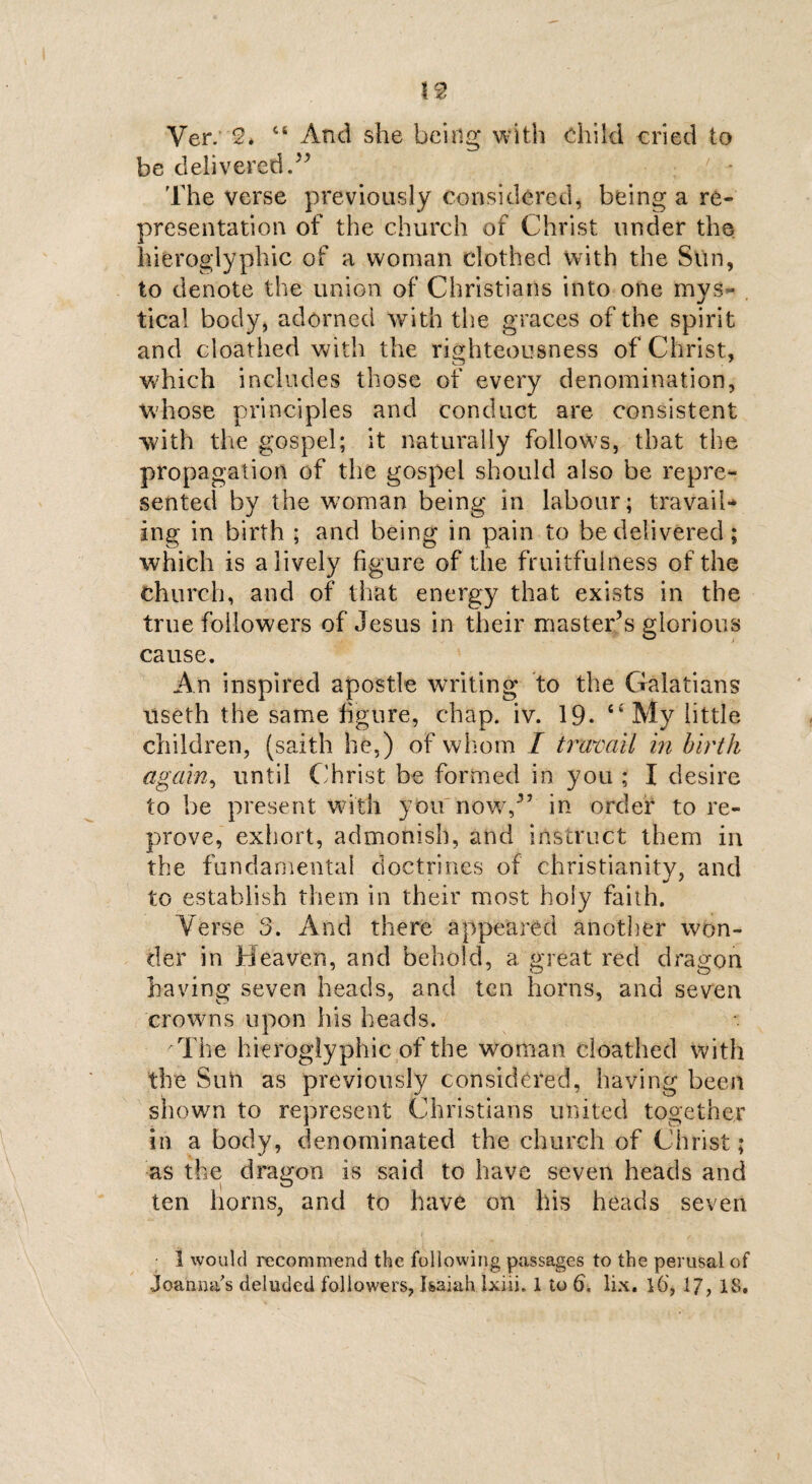 Ver. 2. 44 And she being* with child cried to be delivered.” The verse previously considered, being a re¬ presentation of the church of Christ under the hieroglyphic of a woman clothed with the Sun, to denote the union of Christians into one mys- . tical body, adorned with the graces of the spirit and cloathed with the righteousness of Christ, which includes those of every denomination, whose principles and conduct are consistent with the gospel; it naturally follows, that the propagation of the gospel should also be repre¬ sented by the woman being in labour; travail-* ing in birth ; and being in pain to be delivered; which is a lively figure of the fruitfulness of the church, and of that energy that exists in the true followers of Jesus in their master’s glorious cause. An inspired apostle writing to the Galatians useth the same figure, chap. iv. 19- My little children, (saith he,) of whom I travail in birth again, until Christ be formed in you ; I desire to be present with you now,” in order to re¬ prove, exhort, admonish, and instruct them in the fundamental doctrines of Christianity, and to establish them in their most holy faith. Yerse 3. And there appeared another won¬ der in Heaven, and behold, a great red dragon having seven heads, and ten horns, and seven crowns upon his heads. AThe hieroglyphic of the woman cloathed with the Sun as previously considered, having been shown to represent Christians united together in a body, denominated the church of Christ; as the dragon is said to have seven heads and ten horns, and to have on his heads seven 1 would recommend the following passages to the perusal of