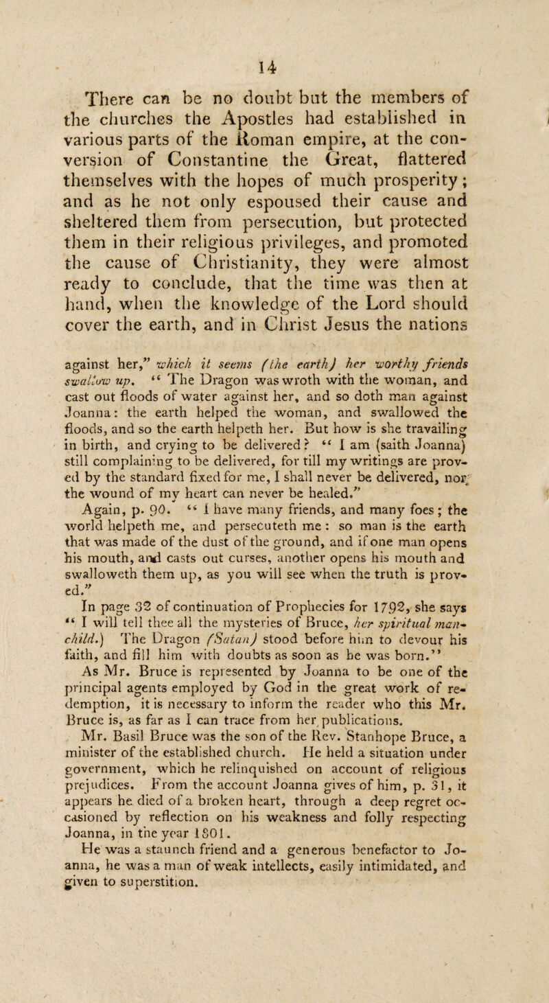 There can be no doubt but the members of the churches the Apostles had established in various parts of the Roman empire, at the con¬ version of Constantine the Great, flattered themselves with the hopes of much prosperity; and as he not only espoused their cause and sheltered them from persecution, but protected them in their religious privileges, and promoted the cause of Christianity, they were almost ready to conclude, that the time was then at hand, when the knowledge of the Lord should cover the earth, and in Christ Jesus the nations against her f which it seems (the earth) her worthy friends swallow up. “ The Dragon was wroth with the woman, and cast out floods of water against her, and so doth man against Joanna: the earth helped the woman, and swallowed the floods, and so the earth helpeth her. But how is she travailing in birth, and crying to be delivered? “ I am (saith Joanna) still complaining to be delivered, for till my writings are prov¬ ed by the standard fixed for me, I shall never be delivered, nor the wound of mv heart can never be healed/' •/ Again, p. 9d. 44 f have many friends, and many foes; the world helpeth me, and persecuteth me : so man is the earth that was made of the dust of the ground, and if one man opens his mouth, and casts out curses, another opens his mouth and swalloweth them up, as you will see when the truth is prov¬ ed/' In page 32 of continuation of Prophecies for 179^, she says 44 I will tell thee all the mysteries of Bruce, her spiritual man- child.) The Dragon (Satan) stood before him to devour his faith, and fill him with doubts as soon as be was born.” As Mr. Bruce is represented by Joanna to be one of the principal agents employed by God in the great work of re¬ demption, it is necessary to inform the reader who this Mr. Bruce is, as far as I can trace from her publications. Mr. Basil Bruce was the son of the Rev. Stanhope Bruce, a minister of the established church. He held a situation under government, which he relinquished on account of religious prejudices. From the account Joanna gives of him, p. 31, it appears he died of a broken heart, through a deep regret oc¬ casioned by reflection on his weakness and folly respecting Joanna, in the year 1801. He was a staunch friend and a generous benefactor to Jo¬ anna, he was a man of weak intellects, easily intimidated, and given to superstition.