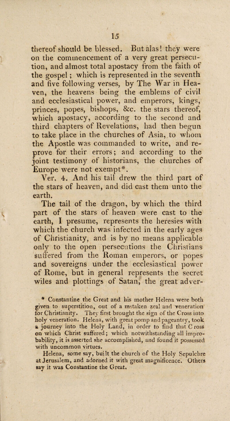 / 15 thereof should be blessed. But alas! they were on the commencement of a very great persecu¬ tion, and almost total apostacy from the faith of the gospel; which is represented in the seventh and five following verses, by The War in Hea¬ ven, the heavens being the emblems of civil and ecclesiastical power, and emperors, kings, princes, popes, bishops, &c. the stars thereof, which apostacy, according to the second and third chapters of Revelations, had then begun, to take place in the churches of Asia, to whom the Apostle was commanded to write, and re¬ prove for their errors; and according to the joint testimony of historians, the churches of Europe were not exempt*. Ver. 4. And his tail drew the third part of the stars of heaven, and did cast them unto the earth. The tail of the dragon, by wrhich the third part of the stars of heaven were cast to the earth, I presume, represents the heresies with which the church wras infected in the early ages of Christianity, and is by no means applicable only to the open persecutions the Christians suffered from the Roman emperors, or popes and sovereigns under the ecclesiastical power of Rome, but in general represents the secret wiles and plottings of Satan, the great adver- * Constantine the Great and his mother Helena were both given to superstition, out of a mstaken zeal and veneration for Christianity. They first brought the sign of the Cross into holy veneration. Helena, with great pomp and pageantry, took ft journey into the Holy Land, in order to find that C ross on which Christ suffered; which notwithstanding all impro¬ bability, it is asserted she accomplished, and found it possessed with uncommon virtues. Helena, some say, built the church of the Holy Sepulchre at Jerusalem, and adorned it with great magnificence. Others say it was Constantine the Great.