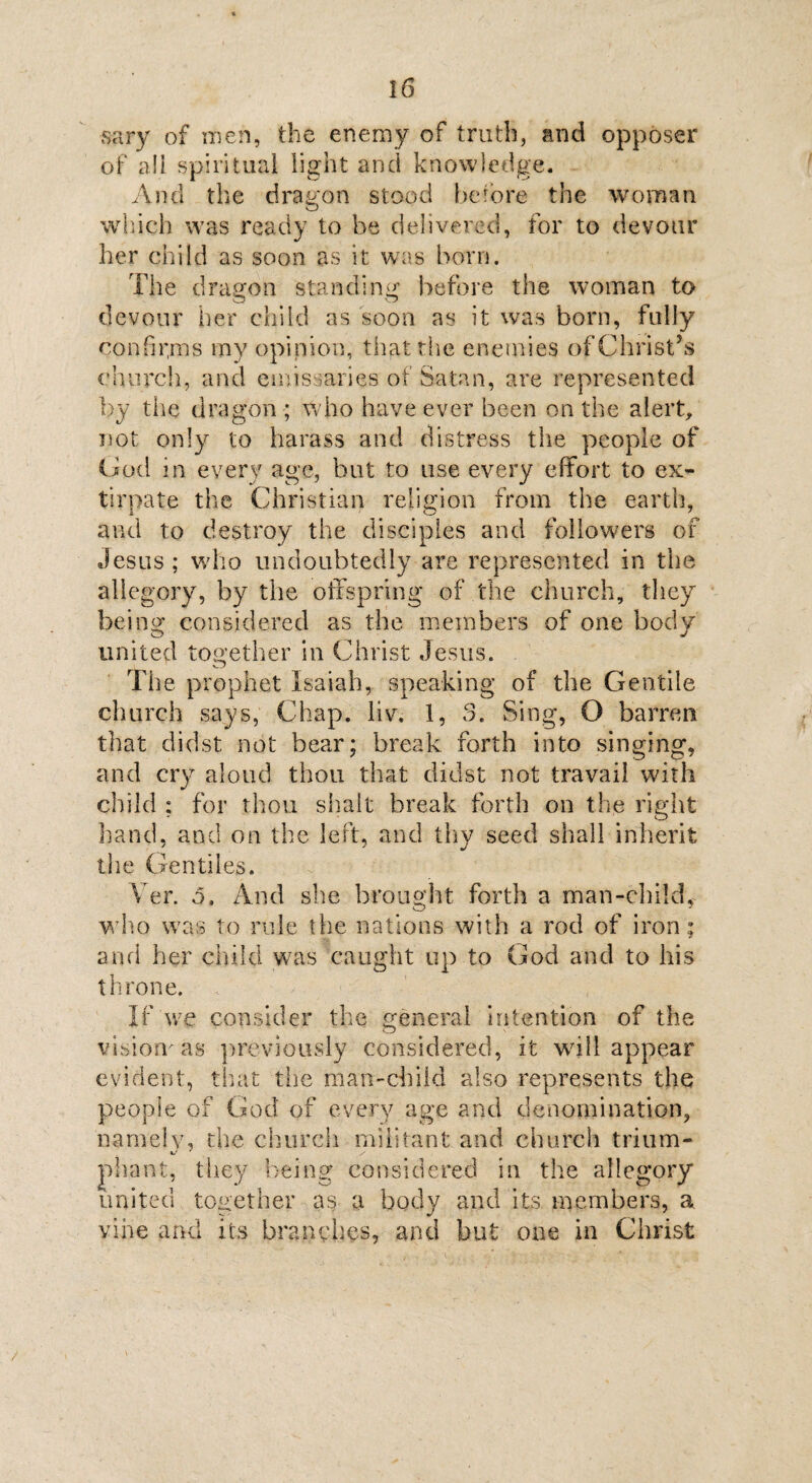 sary of men, the enemy of truth, and opposer of all spiritual light and knowledge. And the dragon stood he tore the woman which was ready to be delivered, for to devour her child as soon as it was born. The dragon standing before the woman to devour her child as soon as it was born, fully confirms my opinion, that the enemies of Christ’s church, and emissaries of Satan, are represented by the dragon ; who have ever been on the alert, not only to harass and distress the people of Cod in every age, but to use every effort to ex¬ tirpate the Christian religion from the earth, and to destroy the disciples and followers of Jesus; who undoubtedly are represented in the allegory, by the offspring of the church, they being considered as the members of one body united together in Christ Jesus. Tiie prophet Isaiah, speaking of the Gentile church says, Chap. liv. 1, 3. Sing, O barren that didst not bear; break forth into singing, and cry aloud thou that didst not travail with child ; for thou shaft break forth on the right hand, and on the left, and thy seed shall inherit the Gentiles. Yer. 5, And she brought forth a man-child, who was to rule the nations with a rod of iron; and her child was caught up to God and to his throne. If we consider the general intention of the vlsicmas previously considered, it wall appear evident, that the man-child also represents the people of God of every age and denomination, namely, the church militant and church trium- pliant, they being considered in the allegory united together as a body and its members, a vine and its branches, and but one in Christ