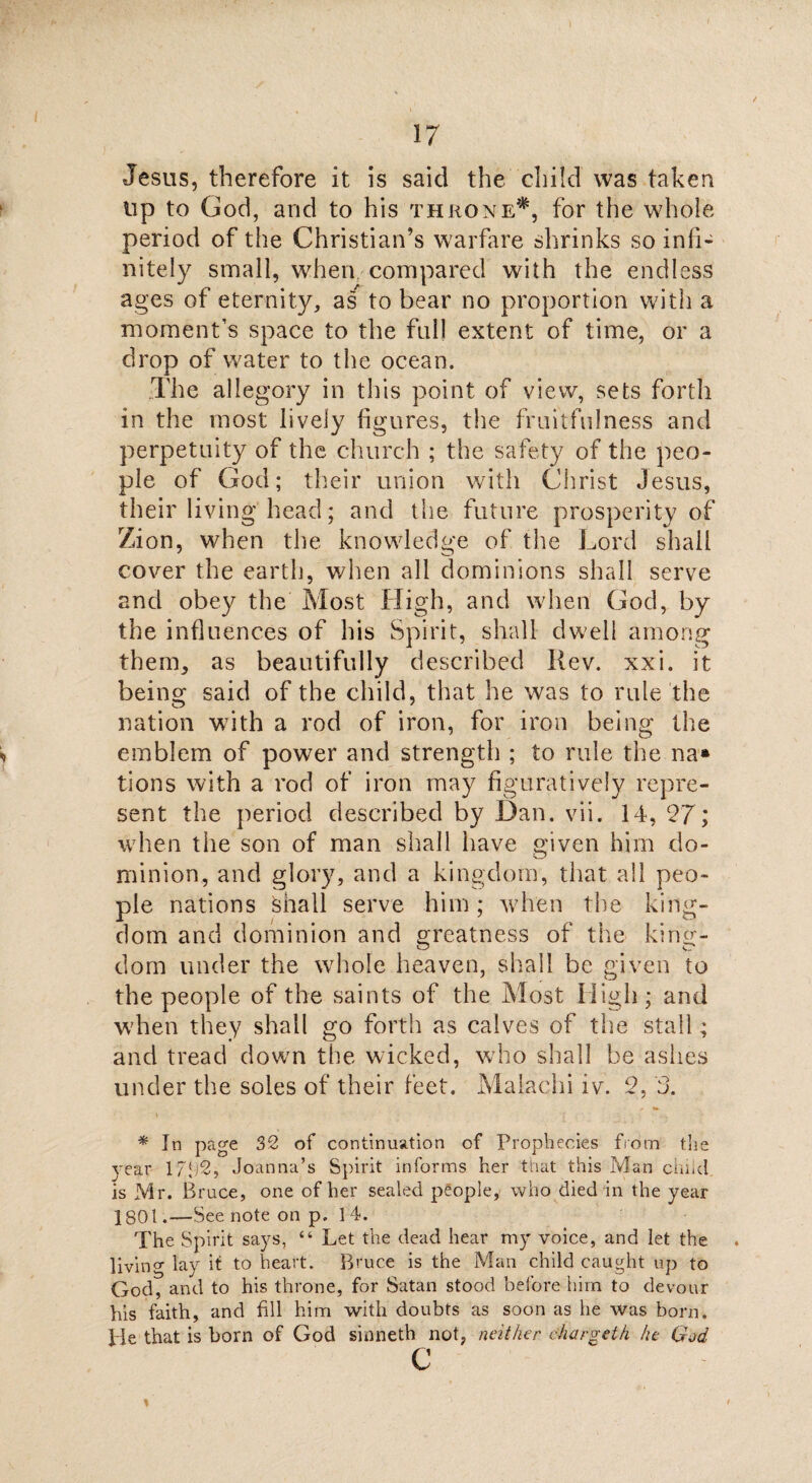 Jesus, therefore it is said the child was taken up to God, and to his throne*, for the whole period of the Christian’s warfare shrinks so infi¬ nitely small, when compared with the endless ages of eternity, as to bear no proportion with a moment’s space to the full extent of time, or a drop of water to the ocean. The allegory in this point of view, sets forth in the most lively figures, the fruitfulness and perpetuity of the church ; the safety of the peo¬ ple of God; their union with Christ Jesus, their living head; and the future prosperity of Zion, when the knowledge of the Lord shall cover the earth, when all dominions shall serve and obey the Most High, and when God, by the influences of his Spirit, shall dwell among them, as beautifully described Rev. xxi. it being said of the child, that he was to rule the nation with a rod of iron, for iron being the emblem of power and strength ; to rule the na* tions with a rod of iron may figuratively repre¬ sent the period described by Dan. vii. 14, 27; when the son of man shall have given him do- minion, and glory, and a kingdom, that all peo¬ ple nations shall serve him; when the king¬ dom and dominion and greatness of the king¬ dom under the whole heaven, shall be given to the people of the saints of the Most High; and when they shall go forth as calves of the stall; and tread down the wicked, who shall be ashes under the soles of their feet. Malachi iv. 2, 3. * r -a. * In page 32 of continuation of Prophecies from the year 1Joanna’s Spirit informs her that this Man child is Mr. Bruce, one of her sealed people, who died in the year 1801.—See note on p. 14. The Spirit says, “ Let the dead hear my voice, and let the living lay it to heart. Bruce is the Man child caught up to God, and to his throne, for Satan stood before him to devour his faith, and fill him with doubts as soon as he was born. He that is born of God sinneth not, neither chargeth he God c \