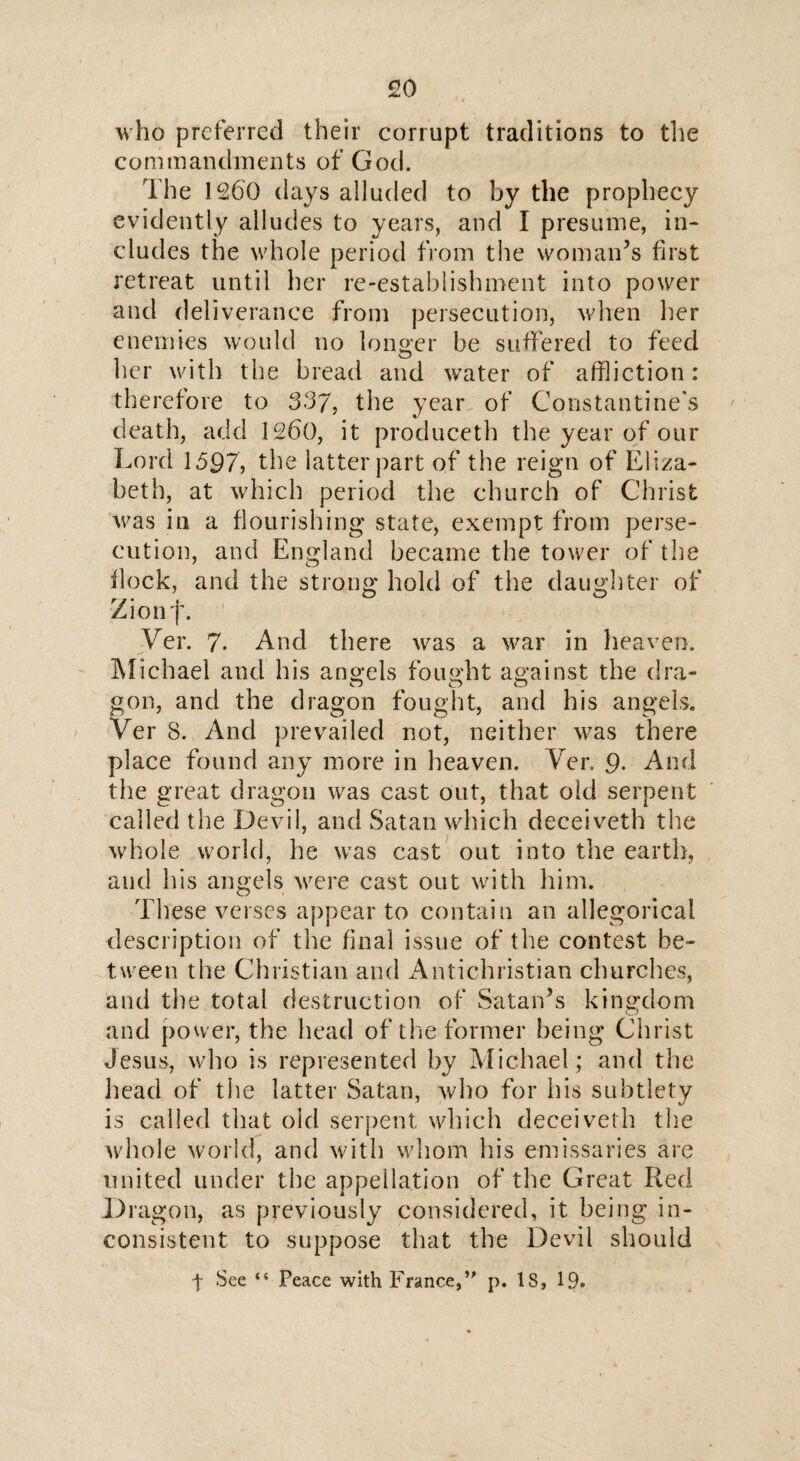 who preferred their corrupt traditions to the commandments of God. The 1260 days alluded to by the prophecy evidently alludes to years, and 1 presume, in¬ cludes the whole period from the woman’s first retreat until her re-establishment into power and deliverance from persecution, when her enemies would no longer be suffered to feed her with the bread and water of affliction: therefore to 337, the year of Constantine's death, add 1260, it produceth the year of our Lord 1597, the latter part of the reign of Eliza¬ beth, at which period the church of Christ was in a flourishing state, exempt from perse¬ cution, and England became the tower of the flock, and the strong hold of the daughter of Zionf. Ver. 7. And there was a war in heaven. Michael and his angels fought against the dra¬ gon, and the dragon fought, and his angels. Ver 8. And prevailed not, neither was there place found any more in heaven. Yen 9. And the great dragon was cast out, that old serpent called the Devil, and Satan which deceiveth the whole world, he was cast out into the earth, and his angels were cast out with him. These verses appear to contain an allegorical description of the final issue of the contest be¬ tween the Christian and Antichristian churches, and the total destruction of Satan’s kingdom O and power, the head of the former being Christ Jesus, who is represented by Michael; and the head of the latter Satan, who for his subtlety is called that oid serpent which deceiveth the whole world, and with whom his emissaries are united under the appellation of the Great Red Dragon, as previously considered, it being in¬ consistent to suppose that the Devil should t See “ Peace with France,” p. IS, 19.