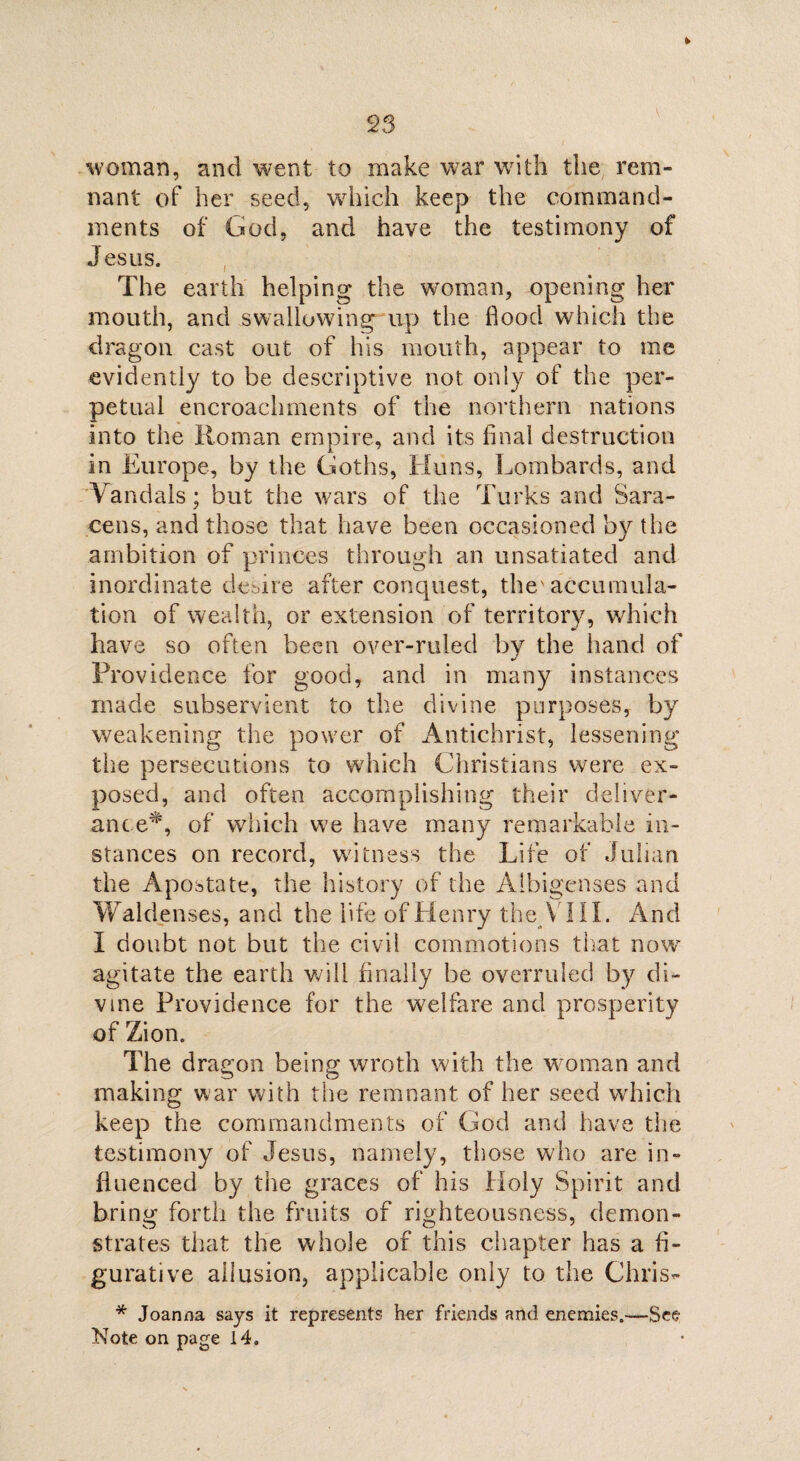 \ woman, and went to make war with the rem¬ nant of her seed, which keep the command¬ ments of God, and have the testimony of Jesus. The earth helping the woman, opening her mouth, and swallowing up the hood which the dragon cast out of his mouth, appear to me evidently to be descriptive not only of the per¬ petual encroachments of the northern nations into the Homan empire, and its final destruction in Europe, by the Goths, Huns, Lombards, and Vandals; but the wars of the Turks and Sara¬ cens, and those that have been occasioned by the ambition of princes through an unsatiated and inordinate desire after concpiest, the'accumula¬ tion of wealth, or extension of territory, which have so often been over-ruled by the hand of Providence for good, and in many instances made subservient to the divine purposes, by weakening the power of Antichrist, lessening the persecutions to which Christians were ex¬ posed, and often accomplishing their deliver¬ ance*, of which we have many remarkable in¬ stances on record, witness the Life of Julian the Apostate, the history of the Aibigenses and Waldenses, and the life of Henry the V III. And I doubt not but the civil commotions that now agitate the earth will finally be overruled by di¬ vine Providence for the welfare and prosperity of Zion. The dragon being wroth with the woman and making war with the remnant of her seed which keep the commandments of God and have the testimony of Jesus, namely, those who are in¬ fluenced by the graces of his Holy Spirit and bring forth the fruits of righteousness, demon¬ strates that the whole of this chapter has a fi¬ gurative allusion, applicable only to the Chris- * Joanna says it represents her friends and enemies.—See Note on page 14.