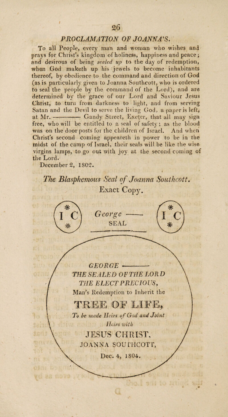 PROCLAMATION OF JOANNA'S. To all People, every man and woman who wishes and prays for Christ's kingdom of holiness, happiness and peace; and desirous of being scaled up to the day of redemption, when God maketh up his jewels to become inhabitants thereof, by obedience to the command and direction of God (as is particularly given to Joanna Southcott, who is ordered to seal the people b}^ the command of the Lord), and are determined by the grace of our Lord and Saviour Jesus Christ, to turn from darkness to light, and from serving Satan and the Devil to serve the living Clod, a paper is left, at Mr.--- Gandy Street, Exeter, that all may sign free, who will be entitled to a seal of safety; as the blood was on the doorposts for the children of Israel. And when Christ’s second coming appeareth in power to be in the midst of the camp of Israel, their seals will be like the wise virgins lamps, to go out with joy at the second coming of the Lord. Decembers, IS02. The Blasphemous Seal of Joanna Southcott, Exact Copy. George GEORGE THE SEALED 0F THE LOR D THE ELECT PRECIOUS, Man's Redemption to Inherit the TREE OF LIFE, To be made Heirs o f God and Joint Heirs with JESUS CHRIST, JOANNA SOUTHCOTT, Dec. 4, 1804.