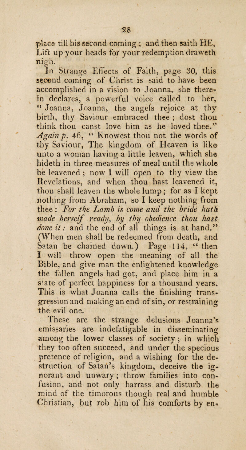 place till his second coming ; and then saith HE, Lift up your heads for your redemption dravveth nigh. In Strange Effects of Faith, page 30, this second coming of Christ is said to have been accomplished in a vision to Joanna, she there*^ in declares, a powerful voice called to her, “ Joanna, Joanna, the angels rejoice at thy birth, thy Saviour embraced thee ; dost thou think thou canst love him as he loved thee/'' Againp. 46, 44 Knowest thou not the words of thy Saviour, The kingdom of Heaven is like unto a woman having a little leaven, which she hideth in three measures of meal until the whole be leavened ; now I will open to thy view the Revelations, and when thou hast leavened it, thou shall leaven the whole lump; for as I kept nothing from Abraham, so I keep nothing from thee: For the Lamb is come and the bride hath made herself ready, by thy obedience thou hast done it: and the end of all things is at hand/* (When men shall be redeemed from death, and Satan be chained down.) Page 114, 44 then I will throw open the meaning of ail the Bible, and give man the enlightened knowledge the fallen angels had got, and place him in a slate of perfect happiness for a thousand years. This is what Joanna calls the finishing trans¬ gression and making an end of sin, or restraining the evil one. These are the strange delusions Joanna’s emissaries are indefatigable in disseminating among the lower classes of society ; in which they too often succeed, and under the specious pretence of religion, and a wishing for the de¬ struction of Satanhs kingdom, deceive the ig¬ norant and unwary ; throw families into con¬ fusion, and not only harrass and disturb the mind of the timorous though real and humble Christian, but rob him of his comforts by en-