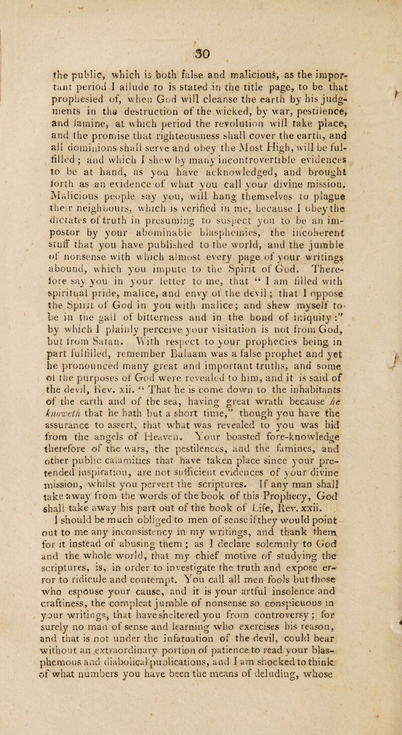 the public, which is both false and malicious, as the impor¬ tant period.I allude to is stated in the title page, to be that prophesied of, when God will cleanse the earth by his judg¬ ments in the destruction of the wicked, by war, pestilence, and famine, at which period the revolution will take place, and the promise that righteousness shall cover the earth, and all dominions shall serve and obey the Most High, will be ful¬ filled ; and which I shew by many incontrovertible evidences to be at hand, as you have acknowledged, and brought forth as an evidence of what you call your divine mission. Malicious people say you, will hang themselves to plague their neighbours, which is verified in me, because I obey the dictates of truth in presuming to suspect you to be an im¬ postor by your abominable blasphemies, the incoherent stuff that you have published to the world, ami the jumble of nonsense with which almost every page of your writings abound, which you impute to the Spirit of God. There¬ fore say you in y our letter to me, that “ I arn filled with spiritual pride, malice, and envy of the devil; that 1 oppose the Spirit of God in you with malice; and shew myself to* be in the gall of bitterness and in the bond of iniquity by which 1 plainly perceive your visitation is not from God, but from Satan. With respect to your prophecies being in part fulfilled, remember Balaam was a false prophet and yet be pronounced many great and important truths, and some ot the purposes of God were revealed to him, and it is said of the devil, Hev. xii. “ That he is come down to the inhabitants of the earth and of the sea, having great wrath because he kiuweth that he hath but a short time,” though you have the assurance to assert, that what was revealed to you was hid from the angels of Heaven. Your boasted fore-knowledge therefore of the wars, the pestilences, and the famines, and other public calamities that have taken place since your pre¬ tended inspiration, are not sufficient evidences of your divine mission, whilst you pervert the scriptures. If any man shall take tiway from the words of the book of this Prophecy, God shall take away his part out of the book of Life, Rev. xxii. 1 should be much obliged to men of sense ifthey would point out to me any inconsistency in my writings, and thank them for it instead of abusing them ; as I declare solemnly to God and the whole world, that, my chief motive of studying the scriptures, is, in order to investigate the truth and expose er¬ ror to ridicule and contempt. You call all men fools but those who espouse your cause, and it is your artful insolence and craftiness, the compleat jumble of nonsense so conspicuous in your writings, that have sheltered you from controversy; for surely no man of sense and learning who exercises his reason, and that is not under the infatuation of the devil, could bear without an extraordinary portion of patience to read your blas¬ phemous and diabolicalpublications, and J am shocked to think of what numbers you have been the means of deluding, whose