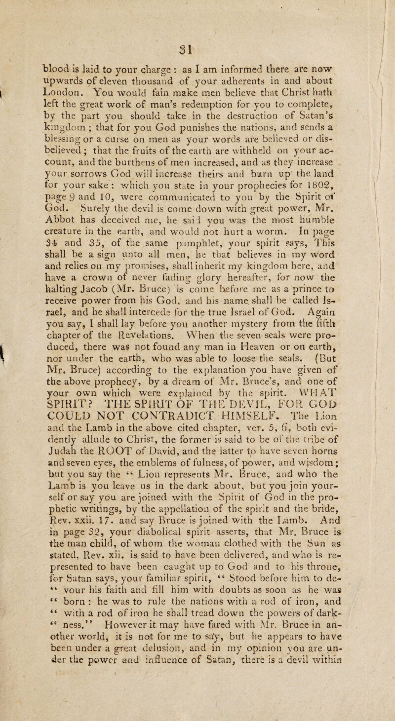 blood is laid to your charge : as I am informed there are now upwards of eleven thousand of your adherents in and about ( London. \ ou would fain make men believe that Christ hath left the great work of man’s redemption for you to complete, by the part you should take in the destruction of Satan’s kingdom ; that for you God punishes the nations, and sends a blessing or a curse on men as your words are believed or dis¬ believed ; that the fruits of the earth are withheld on your ac¬ count, and the burthens of men increased, and as they increase your sorrows God will increase theirs and buirn up the land for your sake : which you state in your prophecies for 1802, page 9 and 10, were communicated to you by the Spirit of God. Surely the devil is come down with great power, Mr. Abbot has deceived me, he sail you was the most humble creature in the earth, and would not hurt a worm. In page 34 and 35, of the same pamphlet, your spirit says, This shall be a sign unto all men, lie that believes in my word and relies on my promises, shall inherit my kingdom here, and have a crown of never fading glory hereafter, for now the halting Jacob (Mr. Bruce) is come before me as a prince to receive power from his God, and his name, shall be called Is¬ rael, and be shall intercede for the true Israel of God. Again, you say, I shall lay before you another mystery from the fifth chapter of the Revelations. When the seven seals were pro- Iduced, there was not found any man in Heaven or on earth, \ nor under the earth, who was able to loose the seals. (But Mr. Bruce) according to the explanation you have given of the above prophecy, by a dream of Mr. Bruce’s, and one of your own which were explained by the spirit. WHAT SPIRIT? THE SPIRIT OF THE DEVIL, FOR GOD COULD NOT CONTRADICT HIMSELF. The Lion and the Lamb in the above cited chapter, ver. 5, h, both evi¬ dently allude to Christ, the former is said to be oi the tribe of Judah the ROOT of David, and the latter to have seven horns and seven eyes, the emblems of fulness, of power, and wisdom; but you say the “ Lion represents Mr. Bruce, and who the Lamb is you leave us in the dark about, but you join your¬ self or say you are joined with the Spirit of God in the pro¬ phetic writings, by the appellation of the spirit and the bride, Rev. xxii. 17* and say Bruce is joined with the Lamb. And in page 32, your diabolical spirit asserts, that Mr. Bruce is the man child, of whom the woman clothed with the Sun as stated. Rev. xii. is said to have been delivered, and who is re¬ presented to have been caught up to God and to his throne, for Satan says, your familiar spirit, “ Stood before him to de- “ vour his faith and fill him with doubts as soon as he was “ born : he was to rule the nations with a rod of iron, and “ with a rod of iron he shall tread down the powers of dark- “ ness.” However it may have fared with Mr. Bruce in an¬ other world, it is not for me to say, but he appears to have been under a great delusion, and in my opinion you are un¬ der the power and influence of Satan, there is a devil within