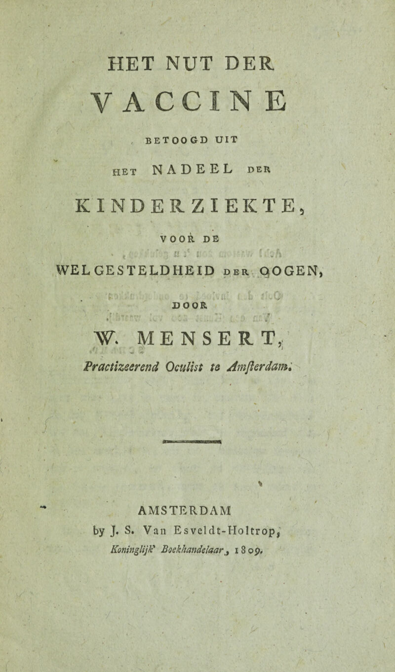 HET NUT DER VACCIN E BETOOGD UIT het NADEEL der KINDERZIEKTE, VOOR DE ' WELGESTELDHEID der DOGEN * * . / * . DOOR N a ; ƒ W* MENSER. TV /; . - , - 9 Practizeerend Oculist te Amfterdam. V .., ■ \ ' . S AMSTERDAM by J. S. Van Esveldt-Holtrops Koninklijk’ Boekhandelaari 8 op.