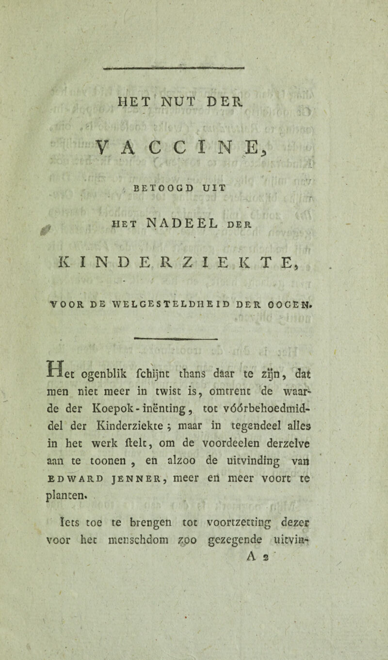 VACCINE, • V .  t ‘• mm f t i ,4 BETOOGD UIT ■' :: , ' - HET NADEEL DER KINDERZIEKTE, VOOR DE WELGESTELDHEID DER OOGËN. Het ogenblik fchijnt thans daar te zijn, dat men niet meer in twist is, omtrent de waar¬ de der Koepok-inenting, tot vóórbehoedmid- del der Kinderziekte ; maar in tegendeel alles in het werk fielt, om de voordeelen derzelve aan te toonen , en alzoo de uitvinding van edward jenner, meer en meer voort te planten. Iets toe te brengen tot voortzetting dezer voor het menschdom zoo gezegende uitvin- A s i