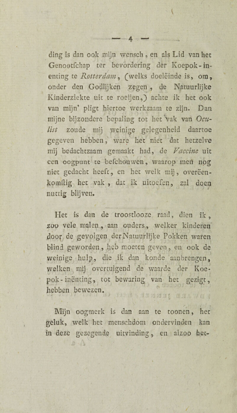 ding is dan ook mijn wensch , en als Lid van het Genootfchap ter bevordering der Koepok-in¬ enting te Rotterdam, (welks doeleinde is, om, onder den Godlijken zegen , de Natuurlijke * Kinderziekte uit te roeijen,) achte ik het ook van mijn’ pligt hiertoe werkzaam te zijn. Dan mijne bijzondere bepaling tot het'Vak van Ocu¬ list zoude mij weinige gelegenheid daartoe gegeven hebben, ware het niet dat hetzelve mij bedachtzaam gemaakt had, de Vaccine uit een oogpunt te befchouwen, waarop men nog niet gedacht heeft, en het welk mij, overëen- komftig het vak , dat ik uitoefen, zal doen nuttig blijven. Het is dan de troostlooze raad, dien ik , zoo vele malen , aan ouders., welker kinderen doo^ de gevolgen der Natuurlijke Pokken waren blind geworden, heb moeten geven, en ook de weinige hulp, die ik dan konde aanbrengen, V • • welken mij overtuigend de waarde der Koe* ^ 1 ’ J » j j. } pok-inenting, tot bewaring van het gezigt, hebben bewezen. 1 ; - . Mijn oogmerk is dan aan te toonen, het geluk, welk het menschdom ondervinden kan in deze gezegende uitvinding, en alzoo hec-