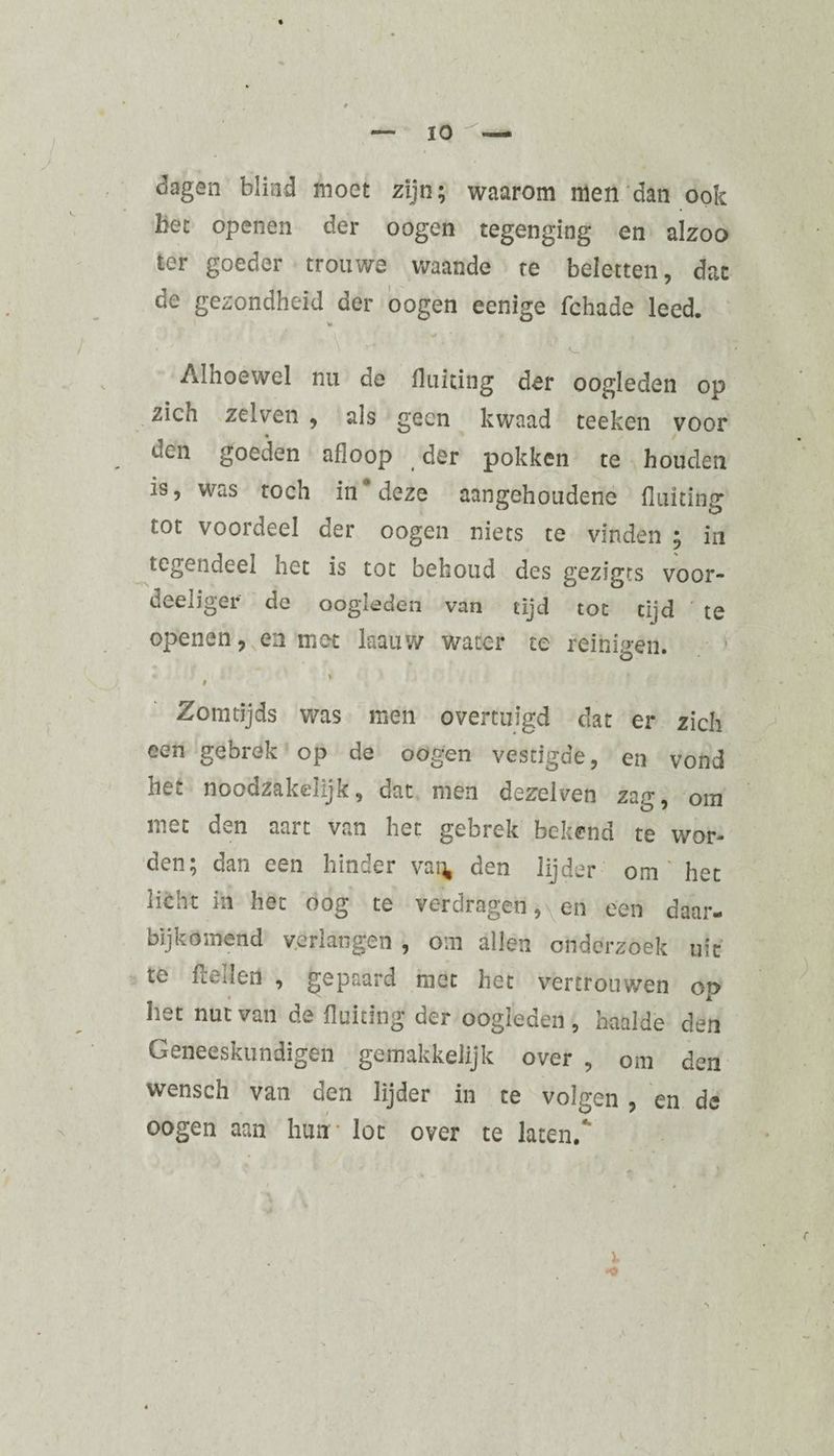 dagen blind moet zijn; waarom men dan ook bet openen der oogen tegenging en alzoo ter goeder trouwe waande te beletten, dat de gezondheid der oogen eenige fchade leed. * ' ' V- Alhoewel nu de fluiting der oogleden op zich ze!ven , als geen kwaad teeken voor • / een goeden afioop der pokken te houden is, was toch in* deze aangehoudene fluiting tot voordeel der oogen niets te vinden ; in tegendeel het is tot behoud des gezigts voor¬ deel iger de oogleden van tijd tot tijd te openen, en met kauw water te reinigen. •> * i Zomtijds was men overtuigd dat er zich een gebrek op de oogen vestigde, en vond het noodzakelijk, dat men dezelven zap-, om met den aart van het gebrek bekend te wor¬ den; dan een hinder van den lijder om' het licht in het oog te verdragen, en een daar- bijkomend verlangen , om allen onderzoek uit te fteïlen , gepaard met het vertrouwen op bet nut van de fluiting der oogleden , haalde den Geneeskundigen gemakkelijk over , om den wensch van den lijder in te volgen, en de oogen aan hunr lot over te laten. •O