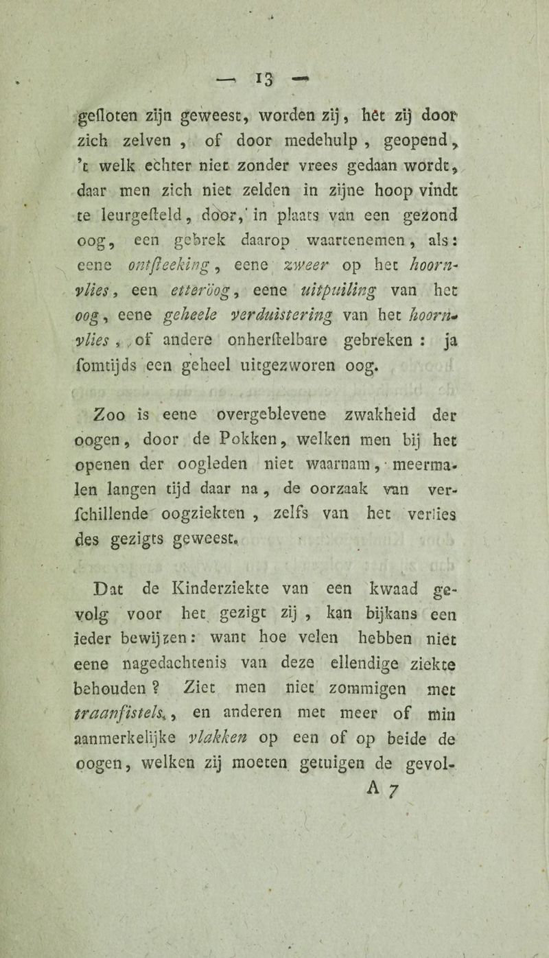gefloten zijn geweest, worden zij, het zij door zich zelven , of door medehulp , geopend > ’c welk echter niet zonder vrees gedaan wordt, daar men zich niet zelden in zijne hoop vindt . 1 te leurgefleld, door,'in plaats van een gezond oog, een gebrek daarop waartenemen, als: eene ontfleeking, eene zweer op het hoorn¬ vlies , een etter'óog, eene uitpuiling van het oog, eene geheele verduistering van het hoorn- vlies,, of andere onherflelbare gebreken: ja fomtijds een geheel uitgezworen oog. Zoo is eene overgeblevene zwakheid der oogen, door de Pokken, welken men bij het openen der oogleden niet waarnam , • meerma¬ len langen tijd daar na, de oorzaak van ver- fchillende oogziekten , zelfs van het verlies des gezigts geweest. * , , l * - * ' LV1 • • . / i .. dj 4 . ♦. Dat de Kinderziekte van een kwaad ge¬ volg voor het gezigt zij , kan bijkans een ieder bewijzen: want hoe velen hebben niet eene nagedachtenis van deze ellendige ziekte behouden ? Ziet men niet zommigen met traanfistels*, en anderen met meer of min aanmerkelijke vlakken op een of op beide de oogen, welken zij moeten getuigen de gevol- A 7
