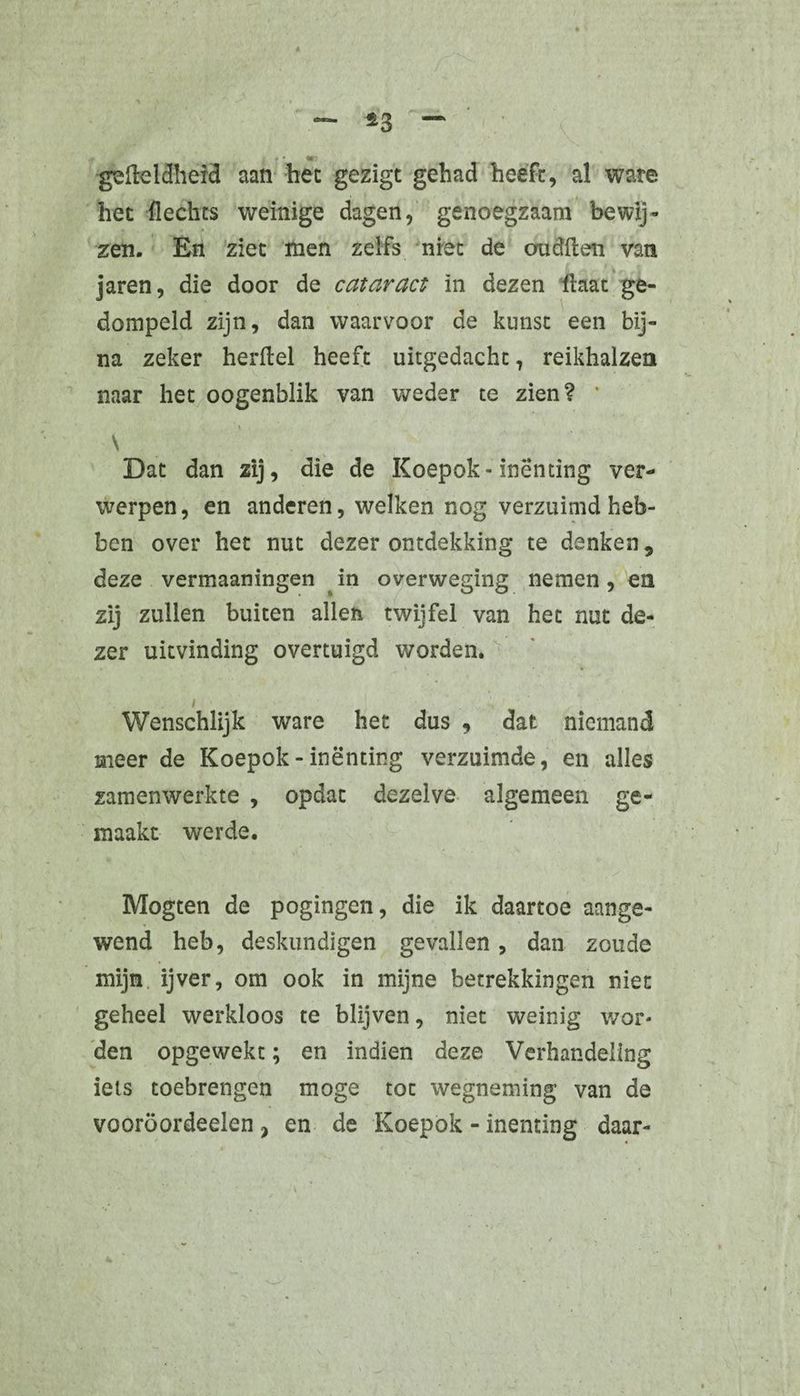 *3 «* ■gefteldheid aan het gezigt gehad heeft, al ware het flechts weinige dagen, genoegzaam bewij¬ zen. En ziet men zelfs niet de oudlten van jaren, die door de cataract ïn dezen Haat ge¬ dompeld zijn, dan waarvoor de kunst een bij¬ na zeker herftel heeft uitgedacht, reikhalzen naar het oogenblik van weder te zien? * \ \ Dat dan zij, die de Koepok-inenting ver¬ werpen, en anderen, welken nog verzuimd heb¬ ben over het nut dezer ontdekking te denken 9 deze vermaaningen in overweging nemen, en zij zullen buiten allen twijfel van het nut de¬ zer uitvinding overtuigd worden. i Wenschlijk ware het dus , dat niemand meer de Koepok - inenting verzuimde, en alles zam en werkte , opdat dezelve algemeen ge¬ maakt werde. Mogten de pogingen, die ik daartoe aange¬ wend heb, deskundigen gevallen, dan zoude mijn ijver, om ook in mijne betrekkingen niet geheel werkloos te blijven, niet weinig wor¬ den opgewekt; en indien deze Verhandeling iels toebrengen moge tot wegneming van de vooröordeelen ? en de Koepok - inenting daar-