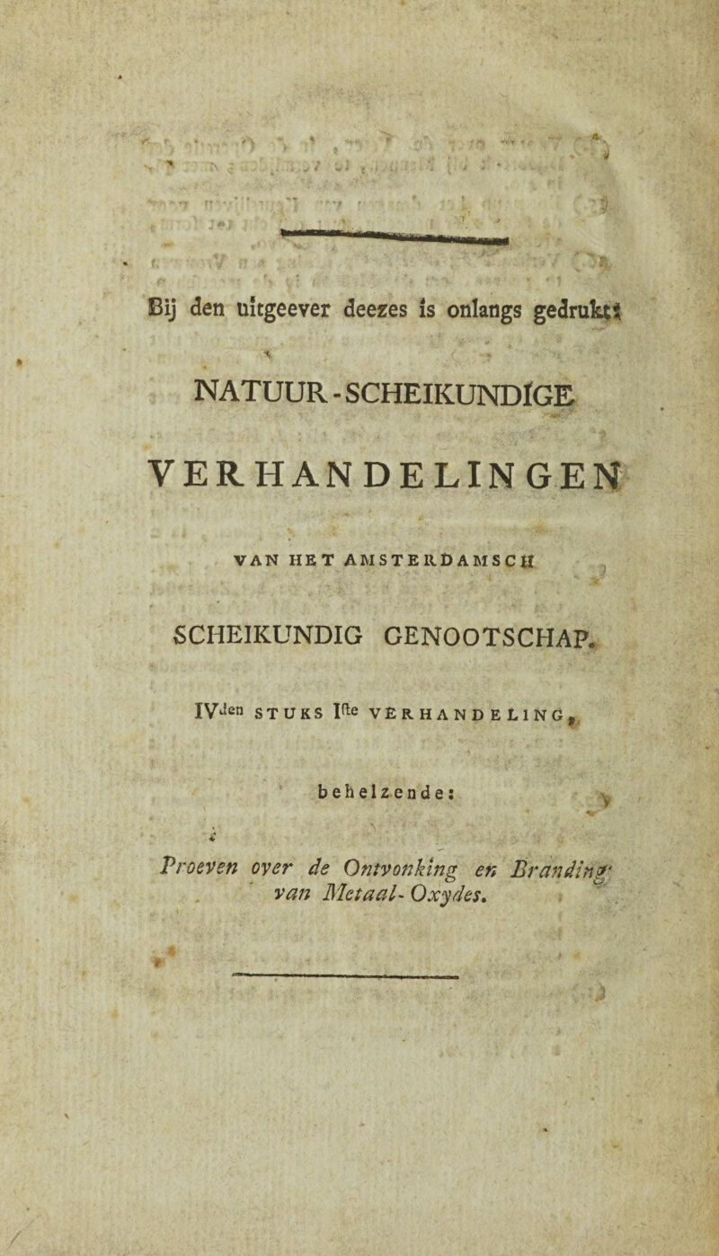 Bij den uitgeever deezes is onlangs gedrukts % , ■ c * NATUUR - SCHEIKUNDIGE VERHANDELINGEN VAN HET AMSTERDAMSCH SCHEIKUNDIG GENOOTSCHAP. IVJen STUKS He VERHANDELING. behelzende: v v Proeven over de Ontvonking en Branding' van Metaal- Oxydes.