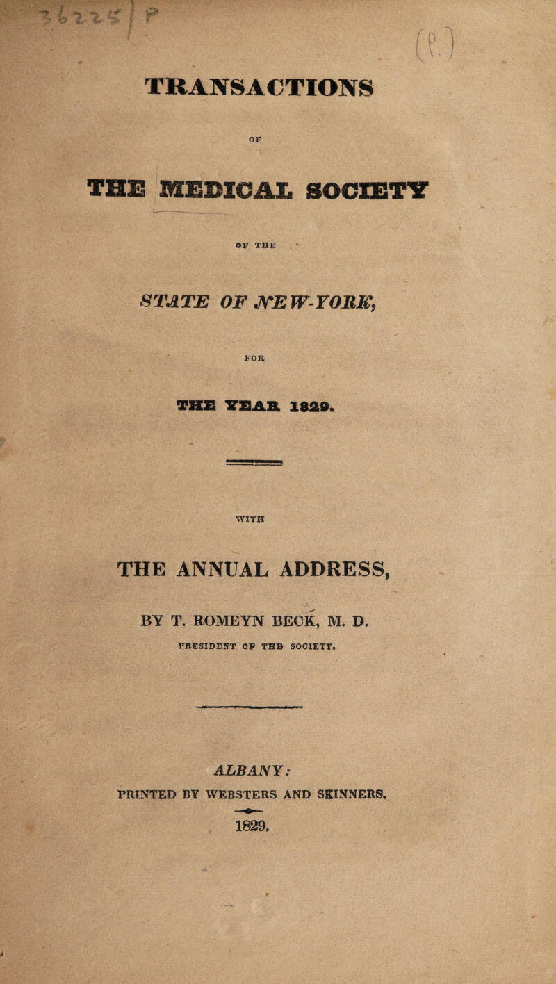 TRANSACTIONS OF THE MEDICAL, SOCIETY OF THE STATE OF NEW-YORK, FOR THE VfiAR 1829. WITH THE ANNUAL ADDRESS, BY T. ROMEYN BECK, M. D. PRESIDENT OF THE SOCIETY. ALBANY: PRINTED BY WEBSTERS AND SKINNERS.