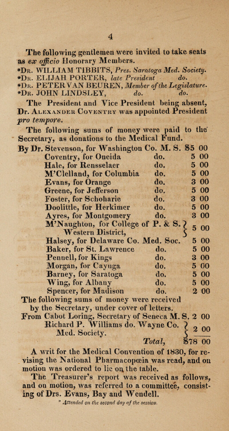 The following gentlemen were invited to take seats as ex officio Honorary Members. *Dr. WILLIAM TIBBITS, Pres. Saratoga Med. Society. *Dr. ELIJAH PORTER, late President do. *Dr. PETER VAN BEUREN, Member of the Legislature. *Dr. JOHN LINDSLEY, do. do. The President and Vice President being absent. Dr. Alexander Coventry was appointed President pro tempore. The following sums of money were paid to the Secretary, as donations to the Medical Fund. By Dr. Stevenson, for Washington Co. M. S. $5 00 Coventry, for Oneida do. 5 00 Hale, for Rensselaer do. 5 00 McClelland, for Columbia do. 5 00 Evans, for Orange do. 3 00 Greene, for Jefferson do. 5 00 Foster, for Schoharie do. 3 00 Doolittle, for Herkimer do. 5 00 Ayres, for Montgomery do. 3 00 M’Naughton, for College of P. & S* 1 on Western District, * J uU Halsey, for Delaware Co. Med. Soc. 5 00 Baker, for St. Lawrence do. 5 00 Pennell, for Kings do. 3 00 Morgan, for Cayuga do. 5 00 Barney, for Saratoga do. 5 00 Wing, for Albany do. 5 00 Spencer, for Madison do. 2 00 The following sums of money were received by the Secretary, under cover of letters. From Cabot Loring, Secretary of Seneca M. S. 2 00 Richard P. Williams do. Wayne Co. ? 0 Med. Society. $ ^ Total, $78 00 A writ for the Medical Convention of 1830, for re¬ vising the National Pharmacopoeia was read, and on motion was ordered to lie on the table. The Treasurer’s report was received as follows, and on motion, was referred to a committee, consist¬ ing of Drs. Evans, Bay and Wendell.