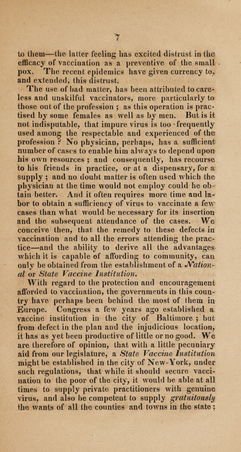 to them—the latter feeling has excited distrust in the efficacy of vaccination as a preventive of the small . pox. The recent epidemics have given currency to, and extended, this distrust. The use of bad matter, has been attributed to care¬ less and unskilful vaccinators, more particularly to those out of the profession ; as this operation is prac¬ tised by some females as well as by men. But is it not indisputable, that impure virus is too * frequently used among the respectable and experienced of the profession ? No physician, perhaps, has a sufficient number of cases to enable him always to depend upon his own resources ; and consequently, has recourse to his friends in practice, or at a dispensary, for a supply ; and no doubt matter is often used which the physician at the time would not employ could he ob¬ tain better. And it often requires more time and la¬ bor to obtain a sufficiency of virus to vaccinate a few cases than what would be necessary for its insertion and the subsequent attendance of the cases. We conceive then, that the remedy to these defects in vaccination and to all the errors attending the prac¬ tice—and the ability to derive all the advantages which it is capable of affording to community, can only be obtained from the establishment of a JYation- at or State Vaccine Institution. With regard to the protection and encouragement afforded to vaccination, the governments in this coun¬ try have perhaps been behind the most of them in Europe. Congress a few years ago established a vaccine institution in the city of Baltimore ; but from defect in the plan and the injudicious location, it has as yet been productive of little or no good. We are therefore of opinion, that with a little pecuniary aid from our legislature, a State Vaccine Institution might be established in the city of New *York, under such regulations, that while it should secure vacci¬ nation to the poor of the city, it would be able at all times to supply private practitioners with genuine virus, and also be competent to supply gratuitously the wants of all the counties and towns in the state;