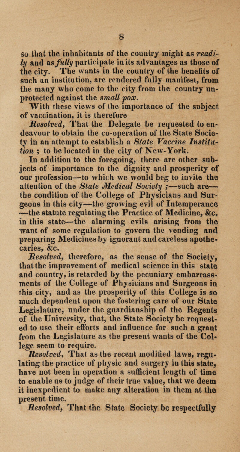 so that the inhabitants of the country might as readi¬ ly and as fully participate in its advantages as those of the city. The wants in the country of the benefits of such an institution, are rendered fully manifest, from the many who come to the city from the country un¬ protected against the small pox. With these views of the importance of the subject of vaccination, it is therefore jResolved, That the Delegate be requested to en¬ deavour to obtain the co-operation of the State Socie¬ ty in an attempt to establish a State Vaccine Institu¬ tion ; to be located in the city of New-York. In addition to the foregoing, there are other sub¬ jects of importance to the dignity and prosperity of our profession—to which we would beg to invite the attention of the State Medical Society ;—such are— the condition of the College of Physicians and Sur¬ geons in this city—the growing evil of Intemperance —the statute regulating the Practice of Medicine, &c. in this state—the alarming evils arising from the want of some regulation to govern the vending and preparing Medicines by ignorant and careless apothe¬ caries, &c. Resolved, therefore, as the sense of the Society, that the improvement of medical science in this state and country, is retarded by the pecuniary embarrass¬ ments of the College of Physicians and Surgeons in this city, and as the prosperity of this College is so much dependent upon the fostering care of our State Legislature, under the guardianship of the Regents of the University, that, the State Society be request¬ ed to use their efforts and influence for such a grant from the Legislature as the present wants of the Col¬ lege seem to require. Resolved, That as the recent modified laws, regu¬ lating the practice of physic and surgery in this state, have not been in operation a sufficient length of time to enable us to judge of their true value, that we deem it inexpedient to make any alteration in them at the present time. Resolved, That the State Society be respectfully
