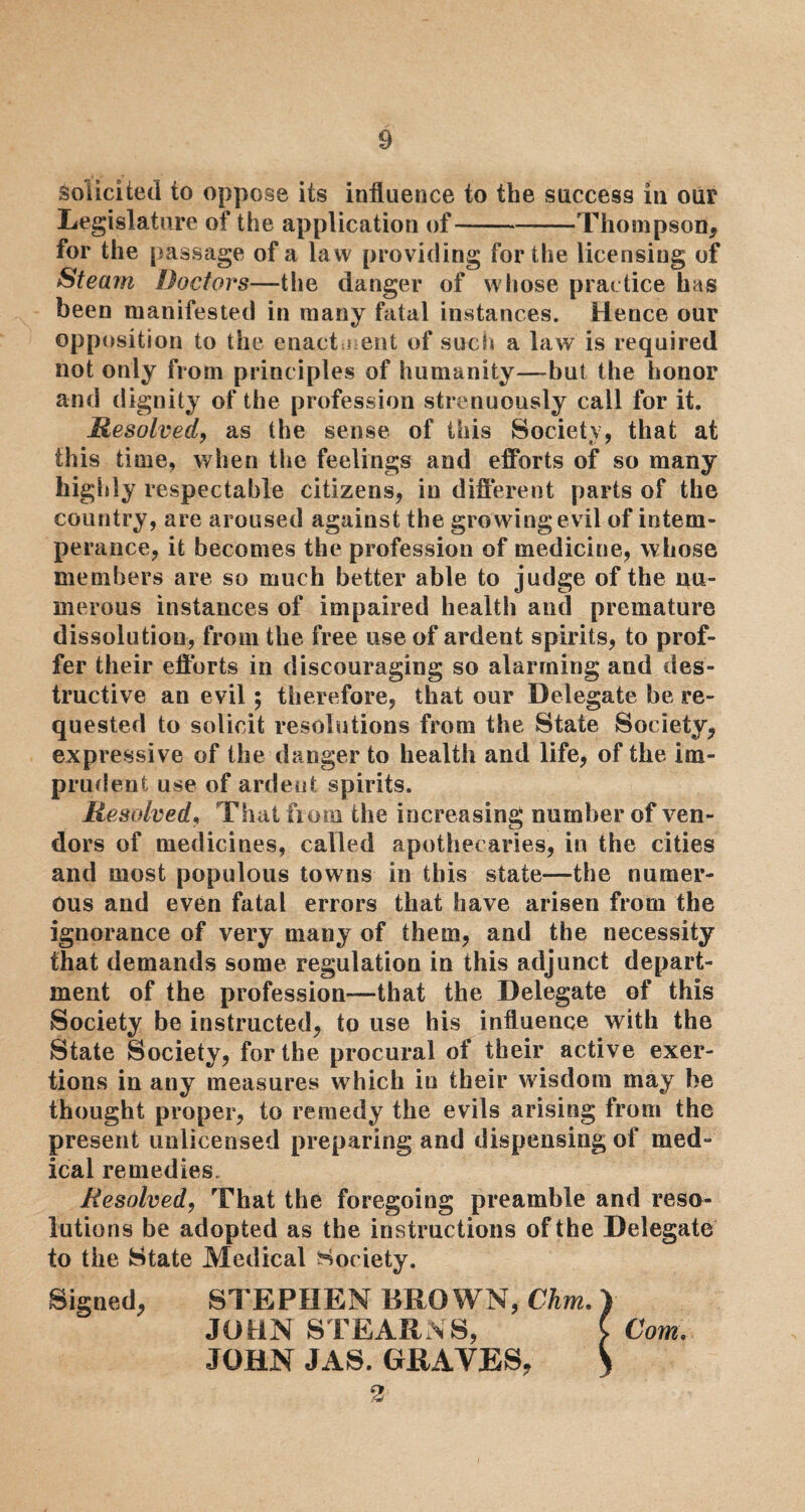 Solicited to oppose its influence to the success in our Legislature of the application of-Thompson, for the passage of a law providing for the licensing of Steam Doctors—the danger of whose practice has been manifested in many fatal instances. Hence our opposition to the enactment of such a law is required not only from principles of humanity—but the honor and dignity of the profession strenuously call for it. Resolved, as the sense of this Society, that at this time, when the feelings and efforts of so many highly respectable citizens, in different parts of the country, are aroused against the growing evil of intem¬ perance, it becomes the profession of medicine, whose members are so much better able to judge of the nu¬ merous instances of impaired healtli and premature dissolution, from the free use of ardent spirits, to prof¬ fer their efforts in discouraging so alarming and des¬ tructive an evil; therefore, that our Delegate be re¬ quested to solicit resolutions from the State Society, expressive of the danger to health and life, of the im¬ prudent use of ardent spirits. Resolved, That from the increasing number of ven¬ dors of medicines, called apothecaries, in the cities and most populous towns in this state—the numer¬ ous and even fatal errors that have arisen from the ignorance of very many of them, and the necessity that demands some regulation in this adjunct depart¬ ment of the profession—-that the Delegate of this Society be instructed, to use his influence with the State Society, for the procural of their active exer¬ tions in any measures which in their wisdom may be thought proper, to remedy the evils arising from the present unlicensed preparing and dispensing of med¬ ical remedies. Resolved, That the foregoing preamble and reso¬ lutions be adopted as the instructions of the Delegate to the State Medical Society. Signed, STEPHEN BROWN, Chm. JOHN STEARNS, JOHN JAS. GRAVES, 2