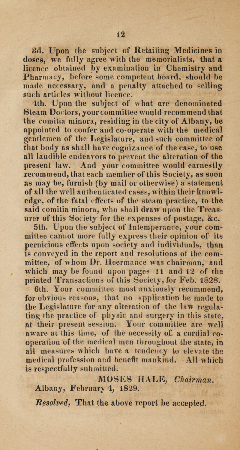 3d. Upon the subject of Retailing Medicines in doses, we fully agree with the memorialists, that a licence obtained by examination in Chemistry and Pharmacy, before some competent board, should be made necessary, and a penalty attached to selling such articles without licence. 4th. Upon the subject of w hat are denominated Steam Dot tors, your committee would recommend that the comitia minora, residing in the city of Albany, be appointed to confer and co-operate with the medical gentlemen of the Legislature, and such committee of that body as shall have cognizance of the case, to use all laudible endeavors to prevent the alteration of the present law. And your committee would earnestly recommend, that each member of this Society, as soon as may be, furnish (by mail or otherwise) a statement of all the well authenticated cases, within their knowl¬ edge, of the fatal effects of the steam practice, to the said comitia minora, who shall draw upon the Treas¬ urer of this Society for the expenses of postage, &c. 5th. Upon the subject of Intemperance, your com¬ mittee cannot more fully express their opinion of its pernicious effects upon society and individuals, than is conveyed in the report and resolutions oi the com¬ mittee, of whom Dr. Heermance was chairman, and which may be found upon pages 11 and 12 of the printed Transactions of this Society, for Feb. 1828. 6th. Your committee most anxiously recommend, for obvious reasons, that no application be made to the Legislature for any alteration of the law regula¬ ting the practice of physic and surgery in this state, at their present session. Your committee are well aware at this time, of the necessity of a cordial co¬ operation of the medical men throughout the state, in all measures which have a tendency to elevate the medical profession and benefit mankind. All which is respectfully submitted. MOSES HALE, Chairman. Albany, February 4, 1829. Resolved, That the above report he accepted.