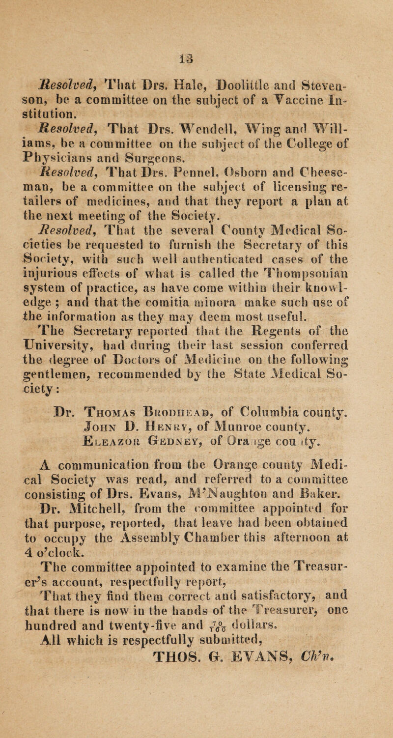 Resolved, That Drs. Hale, Doolittle and Steveu- son, be a committee on the subject of a Vaccine In¬ stitution. Resolved, That Drs. Wendell, Wing and Will- iams, be a committee on the subject of the College of Physicians and Surgeons. Resolved, That Drs. Fennel, Osborn and Cheese- man, be a committee on the subject of licensing re¬ tailers of medicines, and that they report a plan at the next meeting of the Society. Resolved, That the several County Medical So- * •/ cieties be requested to furnish the Secretary of this Society, with such well authenticated cases of the injurious effects of what is called the Thompsonian system of practice, as have come within their knowl¬ edge ; and that the comitia minora make such use of the information as they may deem most useful. The Secretary reported that the Regents of the University, had during their last session conferred the degree of Doctors of Medicine on the following gentlemen, recommended by the State Medical So¬ ciety : Dr. Thomas Brodheab, of Columbia county. John D. Henry, of Munroe county. Eleazor Gedney, of Ora ige cou dy. A communication from the Orange county Medi¬ cal Society was read, and referred to a committee consisting of Drs. Evans, M’Naughton and Baker. Dr. Mitchell, from the committee appointed for that purpose, reported, that leave had been obtained to occupy the Assembly Chamber this afternoon at 4 o’clock. The committee appointed to examine the Treasur¬ er’s account, respectfully report, That they find them correct and satisfactory, and that there is now in the hands of the Treasurer, one hundred and twenty-five and T7C% dollars. All which is respectfully submitted, THOS. G, EVANS, Ch’n.