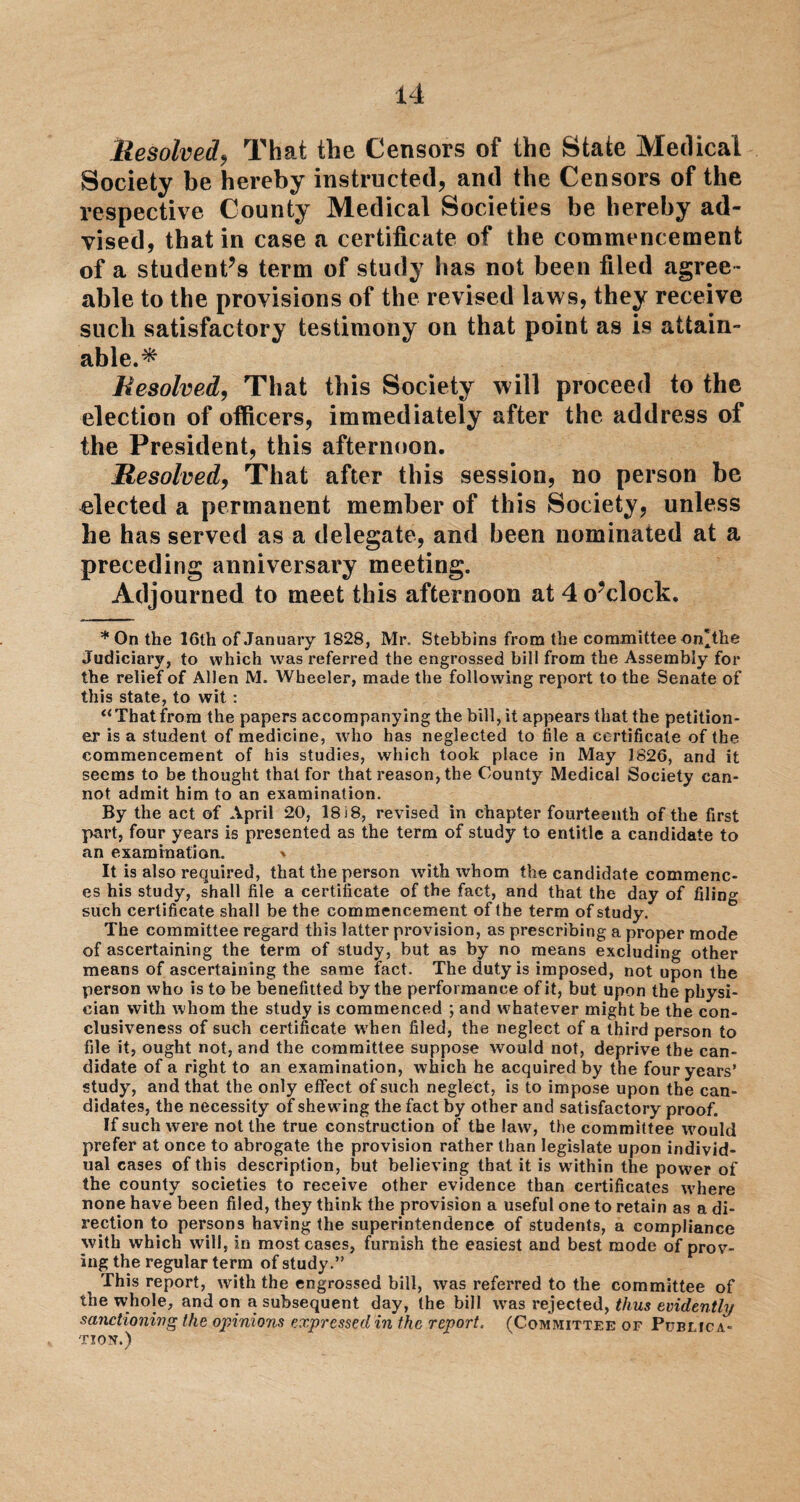Resolved, That the Censors of the State Medical Society be hereby instructed, and the Censors of the respective County Medical Societies be hereby ad¬ vised, that in case a certificate of the commencement of a student’s term of study has not been filed agree¬ able to the provisions of the revised laws, they receive such satisfactory testimony on that point as is attain¬ able.^ Resolved, That this Society will proceed to the election of officers, immediately after the address of the President, this afternoon. Resolved, That after this session, no person be elected a permanent member of this Society, unless he has served as a delegate, and been nominated at a preceding anniversary meeting. Adjourned to meet this afternoon at 4 o’clock. * On the 16th of January 1828, Mr. Stebbins from the committee on'the Judiciary, to which 'was referred the engrossed bill from the Assembly for the relief of Allen M. Wheeler, made the following report to the Senate of this state, to wit : “That from the papers accompanying the bill, it appears that the petition¬ er is a student of medicine, who has neglected to file a certificate of the commencement of his studies, which took place in May 1826, and it seems to be thought that for that reason, the County Medical Society can¬ not admit him to an examination. By the act of April 20, 18 i 8, revised in chapter fourteenth of the first part, four years is presented as the term of study to entitle a candidate to an examination. * It is also required, that the person writh whom the candidate commenc¬ es his study, shall file a certificate of the fact, and that the day of filing such certificate shall be the commencement of the term of study. The committee regard this latter provision, as prescribing a proper mode of ascertaining the term of study, but as by no means excluding other means of ascertaining the same fact. The duty is imposed, not upon the person who is to be benefitted by the performance of it, but upon the physi¬ cian with whom the study is commenced ; and whatever might be the con¬ clusiveness of such certificate w7hen filed, the neglect of a third person to file it, ought not, and the committee suppose would not, deprive the can¬ didate of a right to an examination, which he acquired by the four years’ study, and that the only effect of such neglect, is to impose upon the can¬ didates, the necessity of shewing the fact by other and satisfactory proof. If such were not the true construction of the lawq the committee would prefer at once to abrogate the provision rather than legislate upon individ¬ ual cases of this description, but believing that it is within the power of the county societies to receive other evidence than certificates where none have been filed, they think the provision a useful one to retain as a di¬ rection to persons having the superintendence of students, a compliance with which will, in most cases, furnish the easiest and best mode of prov¬ ing the regular term of study.” This report, with the engrossed bill, was referred to the committee of the whole, and on a subsequent day, the bill wras rejected, thus evidently sanctioning the opinions expressed in the report, (Committee or Publica¬ tion.)