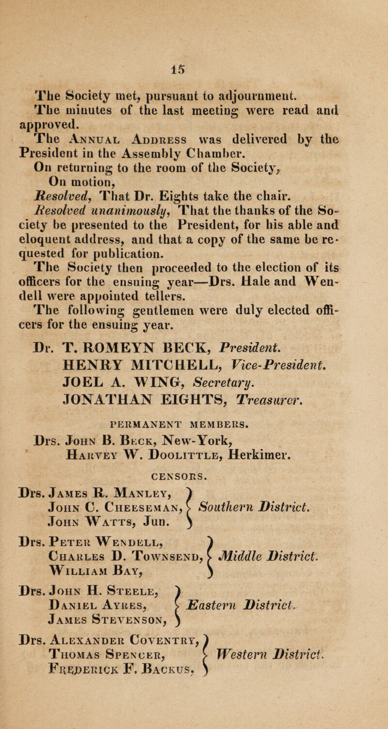 The Society met, pursuant to adjournment. The minutes of the last meeting were read and approved. The Annual Address was delivered by the President in the Assembly Chamber. On returning to the room of the Society, On motion, Resolved, That Dr. Eights take the chair. Resolved unanimously, That the thanks of the So¬ ciety be presented to the President, for his able and eloquent address, and that a copy of the same be re¬ quested for publication. The Society then proceeded to the election of its officers for the ensuing year—Drs. Hale and Wen¬ dell were appointed tellers. The following gentlemen were duly elected offi¬ cers for the ensuing year. Dr. T. ROMEYN BECK, President. HENRY MITCHELL, Vice-President. JOEL A. WING, Secretary. JONATHAN EIGHTS, Treasurer. PERMANENT MEMBERS. Drs. John B. Bcck, New-York, Harvey W. Doolittle, Herkimer. CENSORS. Drs. James R. Manley, > John C. Cheeseman, V Southern District. John Watts, Jun. ) Drs.P eter Wendell, } Charles D. Townsend, C Middle District, William Bay, ) Drs. J ohn H. Steele, I Daniel Ayres, V Eastern District, James Stevenson, ) Drs. Alexander Coventry, I Thomas Spencer, > Western District. Frederick F. Backus, )