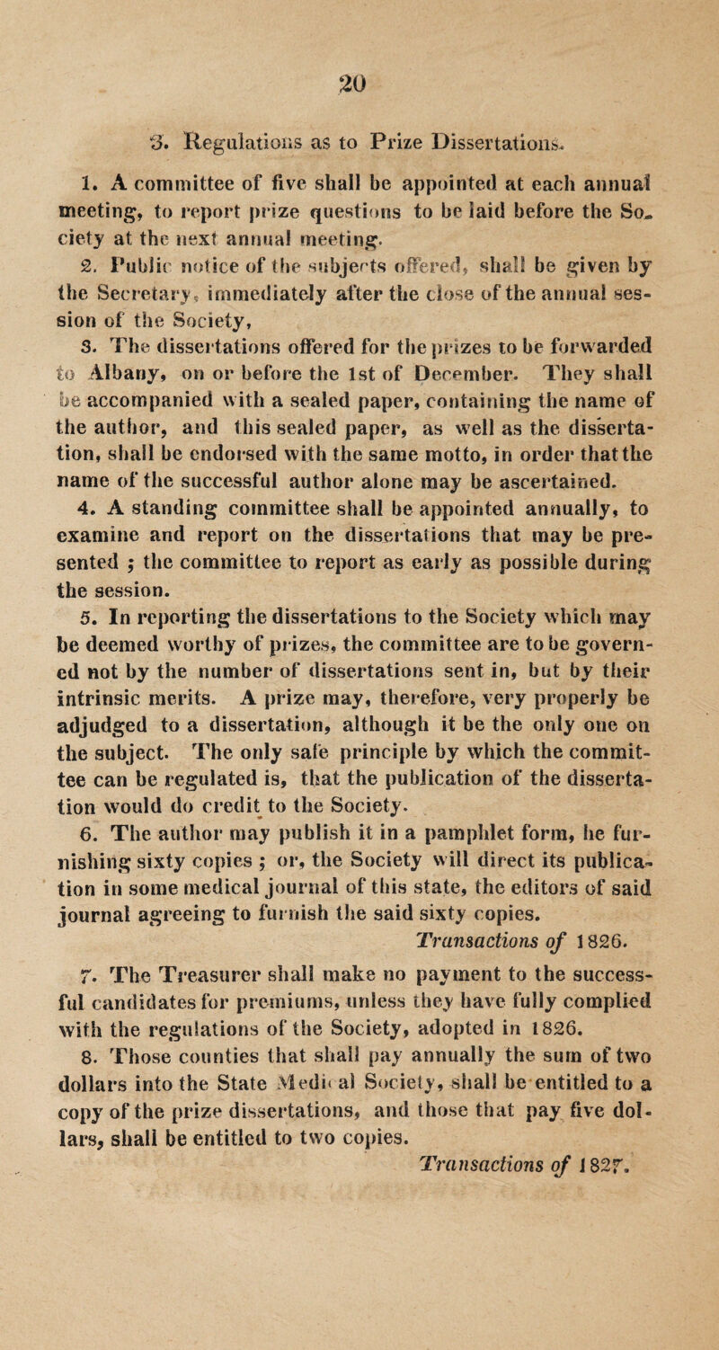 3. Regulations as to Prize Dissertations. 1. A committee of five shall be appointed at each annual meeting, to report prize questions to be laid before the So¬ ciety at the next annual meeting. 2. Public notice of the subjects offered, shall be given by the Secretary, immediately after the dose of the annual ses¬ sion of the Society, 3. The dissertations offered for the prizes to he forwarded to Albany, on or before the 1st of December. They shall be accompanied with a sealed paper, containing the name of the author, and this sealed paper, as well as the disserta¬ tion, shall be endorsed with the same motto, in order that the name of the successful author alone may be ascertained. 4. A standing committee shall be appointed annually, to examine and report on the dissertations that may be pre¬ sented ; the committee to report as early as possible during the session. 5. In reporting the dissertations to the Society which may be deemed worthy of prizes, the committee are to be govern¬ ed not by the number of dissertations sent in, but by their intrinsic merits. A prize may, therefore, very properly be adjudged to a dissertation, although it be the only one on the subject. The only safe principle by which the commit¬ tee can be regulated is, that the publication of the disserta¬ tion would do credit to the Society. 6. The author may publish it in a pamphlet form, he fur¬ nishing sixty copies ; or, the Society will direct its publica¬ tion in some medical journal of this state, the editors of said journal agreeing to furnish the said sixty copies. Transactions of i 826. 7. The Treasurer shall make no payment to the success¬ ful candidates for premiums, unless they have fully complied with the regulations of the Society, adopted in 1826. 8. Those counties that shall pay annually the sum of two dollars into the State :Medi* al Society, shall be entitled to a copy of the prize dissertations, and those that pay five dol¬ lars, shall be entitled to two copies. Transactions of 1827,