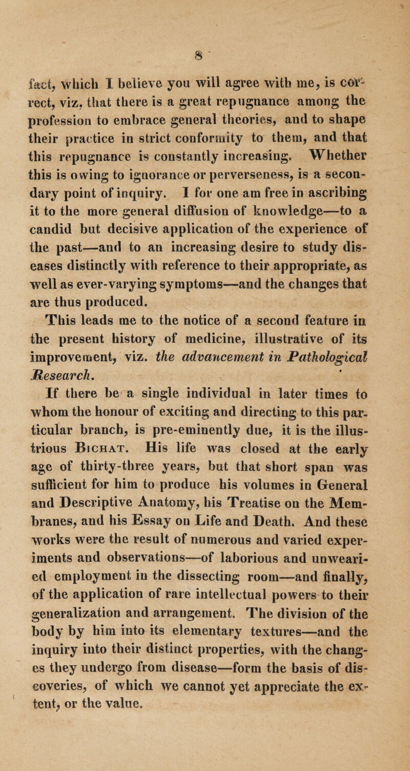 fact, which I believe you will agree with me, is cor¬ rect, viz, that there is a great repugnance among the profession to embrace general theories, and to shape their practice in strict conformity to them, and that this repugnance is constantly increasing. Whether this is owing to ignorance or perverseness, is a secon¬ dary point of inquiry. I for one am free in ascribing it to the more general diffusion of knowledge—to a candid but decisive application of the experience of the past—and to an increasing desire to study dis¬ eases distinctly with reference to their appropriate, as well as ever-varying symptoms—and the changes that are thus produced. This leads me to the notice of a second feature in the present history of medicine, illustrative of its improvement, viz. the advancement in Pathological Mesearch. If there be a single individual in later times to whom the honour of exciting and directing to this par¬ ticular branch, is pre-eminently due, it is the illus¬ trious Bichat. His life was closed at the early age of thirty-three years, hut that short span was sufficient for him to produce his volumes in General and Descriptive Anatomy, his Treatise on the Mem¬ branes, and his Essay on Life and Death. And these works were the result of numerous and varied exper¬ iments and observations—of laborious and unweari¬ ed employment in the dissecting room—and finally, of the application of rare intellectual powers to their generalization and arrangement. The division of the body by him into its elementary textures—and the inquiry into their distinct properties, with the chang¬ es they undergo from disease—form the basis of dis¬ coveries, of which we cannot yet appreciate the ex¬ tent, or the value.