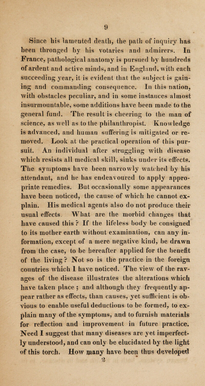 Since liis lamented death, the path of inquiry has been thronged by his votaries and admirers. In France, pathological anatomy is pursued by hundreds of ardent and active minds, and in England, with each succeeding year, it is evident that the subject is gain¬ ing and commanding consequence. In this nation, with obstacles peculiar, and in some instances almost insurmountable, some additions have been made to the general fund. The result is cheering to the man of science, as well as to the philanthropist. Knowledge is advanced, and human suffering is mitigated or re¬ moved. Look at the practical operation of this pur¬ suit. An individual after struggling with disease which resists all medical skill, sinks under its effects. The symptoms have been narrowly watched by his attendant, and he has endeavoured to apply appro¬ priate remedies. But occasionally some appearances have been noticed, the cause of which he cannot ex¬ plain. His medical agents also do not produce their usual effects What are the morbid changes that have caused this ? If the lifeless body be consigned to its mother earth without examination, can any in¬ formation, except of a mere negative kind, be drawn from the case, to be hereafter applied for the benefit of the living? Not so is the practice in the foreign countries which 1 have noticed. The view of the rav¬ ages of the disease illustrates the alterations which have taken place ; and although they frequently ap¬ pear rather as effects, than causes, yet sufficient is ob¬ vious to enable useful deductions to be formed, to ex¬ plain many of the symptoms, and to furnish materials for reflection and improvement in future practice. Need I suggest that many diseases are yet imperfect¬ ly understood, and can only be elucidated by the light of this torch. How many have been thus developed 2