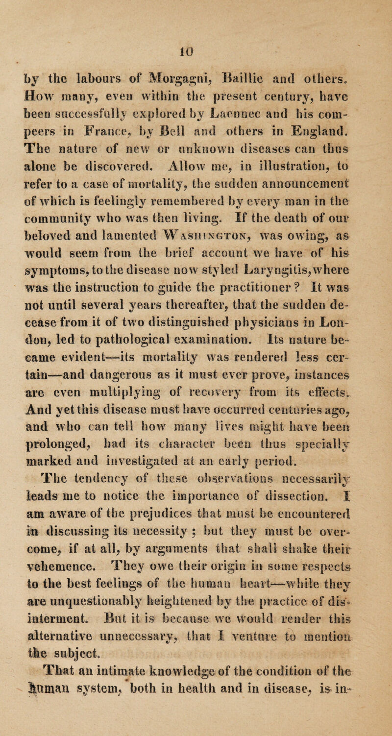 by the labours of Morgagni, Baillie and others. How many, even within the present century, have been successfully explored by Laennec and his com- peers in France, by Beil and others in England. The nature of new or unknown diseases can thus alone be discovered. Allow me, in illustration, to refer to a case of mortality, the sudden announcement of which is feelingly^ remembered by every man in the community who was then living. If the death of our beloved and lamented Washington, was owing, as would seem from the brief account we have of his symptoms, to the disease now styled Laryngitis,where was the instruction to guide the practitioner ? It was not until several years thereafter, that the sudden de¬ cease from it of two distinguished physicians in Lon¬ don, led to pathological examination. Its nature be¬ came evident—its mortality was rendered less cer¬ tain—and dangerous as it must ever prove, instances are even multiplying of recovery from its effects. And yet this disease must have occurred centuries ago, and who can tell how many lives might have been prolonged, had its character been thus specially marked and investigated at an early period. The tendency of these observations necessarily ieads me to notice the importance of dissection. I am aware of the prejudices that must be encountered in discussing its necessity ; but they must be over¬ come, if at all, byr arguments that shall shake their vehemence. They owe their origin in some respects to the best feelings of the human heart—while they are unquestionably heightened by the practice of dis¬ interment. But it is because we would render this alternative unnecessarv, that I venture to mention ft/ / the subject. That an intimate knowledge of the condition of the Siffman system, both in health and in disease, is* in-