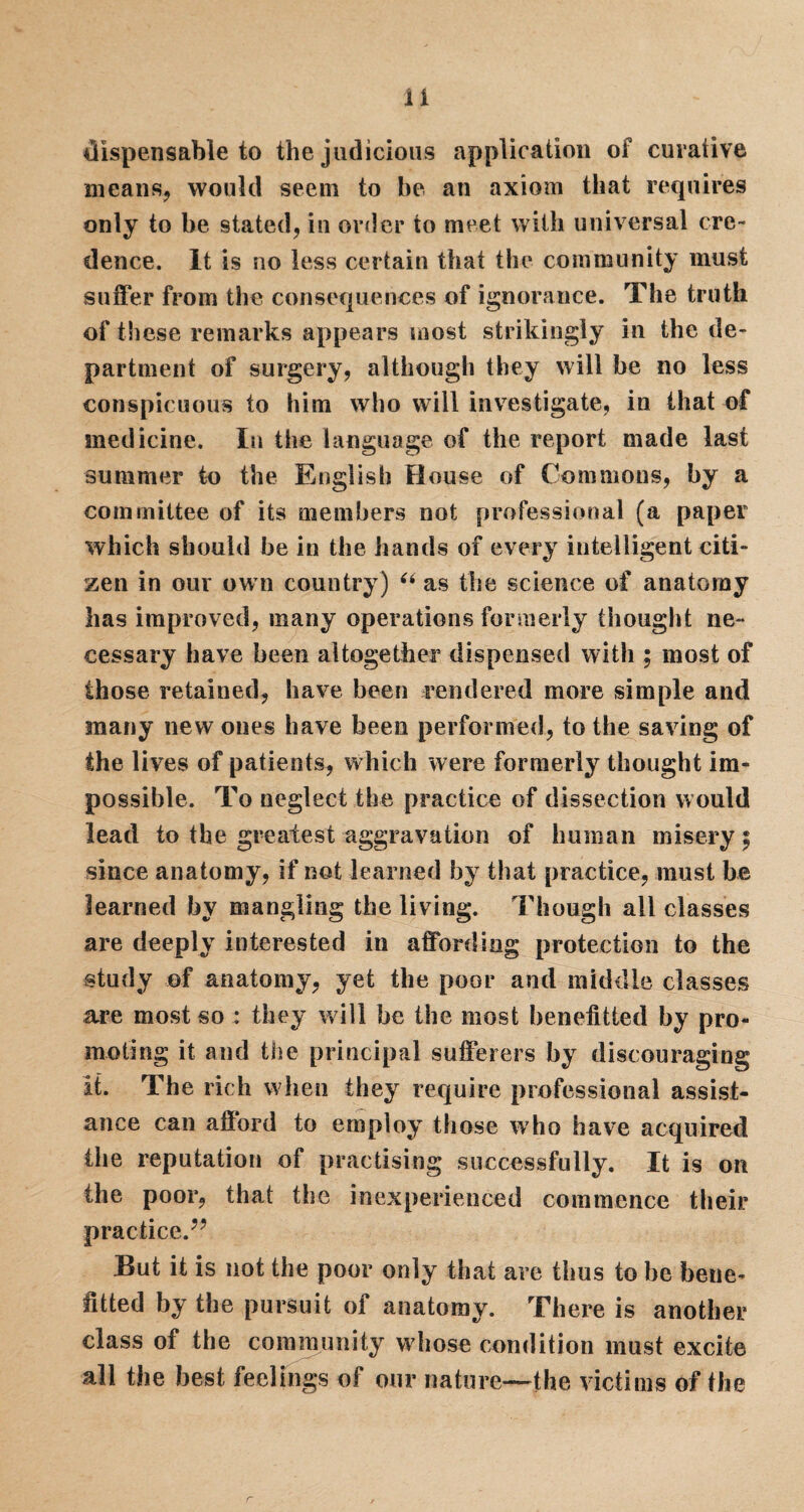 dispensable to the judicious application of curative means, would seem to be an axiom that requires only to be stated, in order to meet with universal cre¬ dence. It is no less certain that the community must suffer from the consequences of ignorance. The truth of these remarks appears most strikingly in the de¬ partment of surgery, although they will be no less conspicuous to him who will investigate, in that of medicine. In the language of the report made last summer to the English House of Commons, by a committee of its members not professional (a paper which should be in the hands of every intelligent citi¬ zen in our own country) “ as the science of anatomy has improved, many operations formerly thought ne¬ cessary have been altogether dispensed with ; most of those retained, have been rendered more simple and many new ones have been performed, to the saving of the lives of patients, which were formerly thought im¬ possible. To neglect the practice of dissection would lead to the greatest aggravation of human misery; since anatomy, if not learned by that practice, must be learned by mangling the living. Though all classes are deeply interested in affording protection to the study of anatomy, yet the poor and middle classes are most so : they will be the most benefited by pro¬ moting it and the principal sufferers by discouraging it. The rich when they require professional assist¬ ance can afford to employ those who have acquired the reputation of practising successfully. It is on the poor, that the inexperienced commence their practice.” But it is not the poor only that are thus to he bene¬ fited by the pursuit of anatomy. There is another class of the community whose condition must excite all the best feelings of our nature—the victims of the r