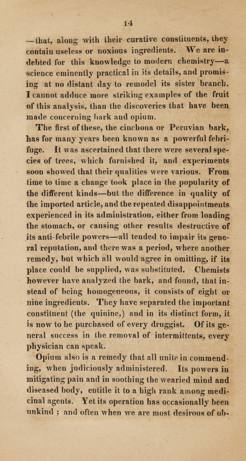 —that, along with llieir curative constituents, they contain useless or noxious ingredients. We are in¬ debted for this knowledge to modern chemistry—a science eminently practical in its details, and promis¬ ing at no distant day to remodel its sister branch. I cannot adduce more striking examples of the fruit of this analysis, than the discoveries that have been made concerning bark and opium. The first of these, the cinchona or Peruvian bark, lias for many years been known as a powerful febri¬ fuge. It was ascertained that there were several spe¬ cies of trees, which furnished it, and experiments soon showed that their qualities were various. From time to time a change took place in the popularity of the different kinds—but the difference in quality of the imported article, and the repeated disappointments experienced in its administration, either from loading the stomach, or causing other results destructive of its anti febrile powers—all tended to impair its gene¬ ral reputation, and there was a period, where another remedy, but which all would agree in omitting, if its place could be supplied, was substituted. Chemists however have analyzed the bark, and found, that in¬ stead of being homogeneous, it consists of eight or nine ingredients. They have separated the important constituent (the quinine,) and in its distinct form, it is now to be purchased of every druggist. Of its ge¬ neral success in the removal of intermittents, every physician can speak. Opium also is a remedy that all unite in commend¬ ing, when judiciously administered. Its powers in mitigating pain and in soothing the wearied mind and diseased body, entitle it to a high rank among medi¬ cinal agents. Yet its operation has occasionally been unkind ; and often when we are most desirous of ob-