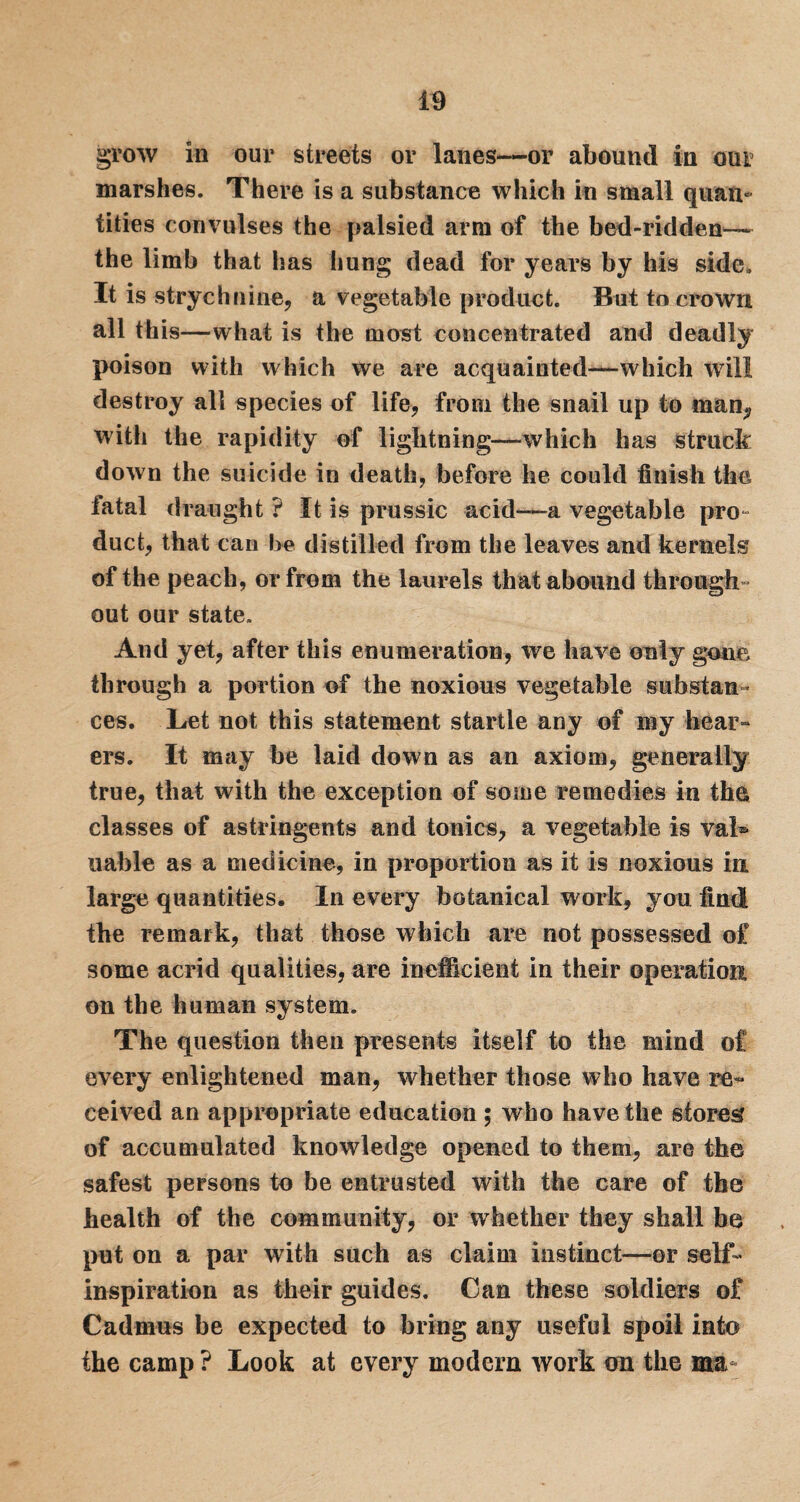 grow in our streets or lanes—or abound in our marshes. There is a substance which in small quan¬ tities convulses the palsied arm of the bed-ridden— the limb that has hung dead for years by his side. It is strychnine, a vegetable product. But to crown all this—what is the most concentrated and deadly poison with which we are acquainted—which will destroy alt species of life, from the snail up to man, with the rapidity of lightning—which has struck down the suicide in death, before he could finish the fatal draught ? It is prussic acid—a vegetable pro- duct, that can be distilled from the leaves and kernels of the peach, or from the laurels that abound through¬ out our state. And yet, after this enumeration, we have only gone through a portion of the noxious vegetable substan¬ ces. Let not this statement startle any of my hear¬ ers. It may be laid down as an axiom, generally true, that with the exception of some remedies in the classes of astringents and tonics, a vegetable is vaL liable as a medicine, in proportion as it is noxious in large quantities. In every botanical work, you find! the remark, that those which are not possessed of some acrid qualities, are inefficient in their operation on the human system. The question then presents itself to the mind of every enlightened man, whether those who have re¬ ceived an appropriate education ; who have the stored of accumulated knowledge opened to them, are the safest persons to be entrusted with the care of the health of the community, or whether they shall be put on a par with such as claim instinct—or self- inspiration as their guides. Can these soldiers of Cadmus be expected to bring any useful spoil into the camp ? Look at every modem work on the ma-