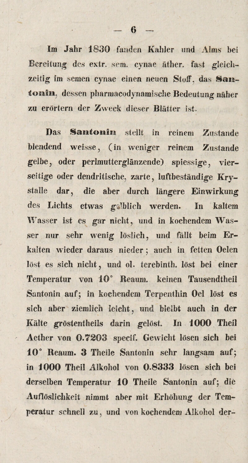 Bereitung des extr. sem. cynae äther. fast gleich¬ zeitig im seinen cynae einen neuen Stoß*, das Saas- tonin, dessen pharmacodynamisehe Bedeutung näher zu erörtern der Zweck dieser Blätter ist* i ... Das Santonin stellt in reinem Zustande blendend weisse, (in weniger reinem Zustande gelbe, oder perlmutterglänzende) spiessige, vier¬ seitige oder dendritische, zarte, luftbeständige Kry- stalle dar, die aber durch längere Einwirkung des Lichts etwas gdblich werden. In kaltem W asser ist es gar nicht, und in kochendem Was¬ ser nur sehr wenig löslich, und fällt beim Er¬ kalten wieder daraus nieder; auch in fetten Oelen löst es sich nicht, und oL terebinth. löst bei einer Temperatur von 10° Reaum. keinen Tausendtheil Santonin auf; in kochendem Terpentliin Oel löst es sich aber ziemlich leicht , und bleibt auch in der Kälte gröstentheils darin gelöst In 1000 Theil Aether von 0.7203 specif. Gewicht lösen sich bei 10° Reaum* 3 Theile Santonin sehr langsam auf; in 1000 Theil Alkohol von 0.8333 lösen sich bei derselben Temperatur 10 Theile Santonin auf; die Auflöslichkeit nimmt aber mit Erhöhung der Tem¬ peratur schnell zu, und von kochendem Alkohol der-