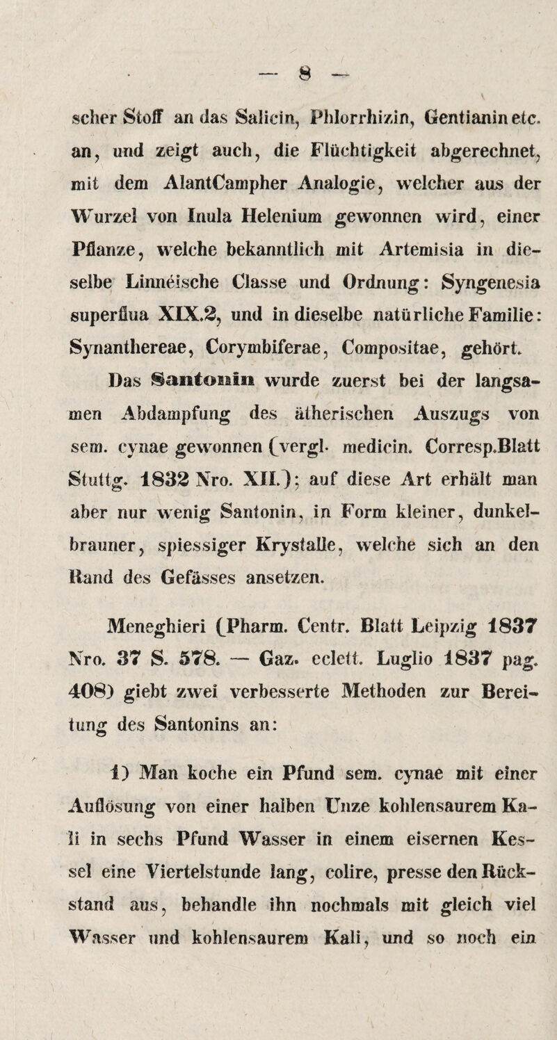 scher Stoff an das Saliern, Phlorrhizin, Gentianin etc. an, und zeigt auch, die Flüchtigkeit abgerechnet, mit dem AlantCampher Analogie, welcher aus der Wurzel von Inula Helenium gewonnen wird, einer Pflanze, welche bekanntlich mit Artemisia in die¬ selbe Linneische Classe und Ordnung: Syngenesia superfiua XIX.2, und in dieselbe natürliche Familie: Synanthereae, Corymbiferae, Compositae, gehört. Das Santonin wurde zuerst bei der langsa¬ men Abdampfung des ätherischen Auszugs von sew. cynae gewonnen fvergl- medicin. Corresp.BIatt St-uttg. 1832 Nro. XII.); auf diese Art erhält man aber nur wenig Santonin, in Form kleiner, dunkel¬ brauner, spiessiger Krystalle, welche sich an den Hand des Gefässes ansetzen. Meneghieri (Pharm. Centr. Blatt Leipzig 1837 Nro. 37 S. 578. — Gaz. eclett. Luglio 1837 pag. 408) giebt zwei verbesserte Methoden zur Berei¬ tung des Santonins an: 1) Man koche ein Pfund sem. cynae mit einer Auflösung von einer halben Unze kohlensaurem Ka¬ li in sechs Pfund Wasser in einem eisernen Kes¬ sel eine Viertelstunde lang, colire, presse den Rück¬ stand aus, behandle ihn nochmals mit gleich viel Wasser und kohlensaurem Kali, und so noch ein