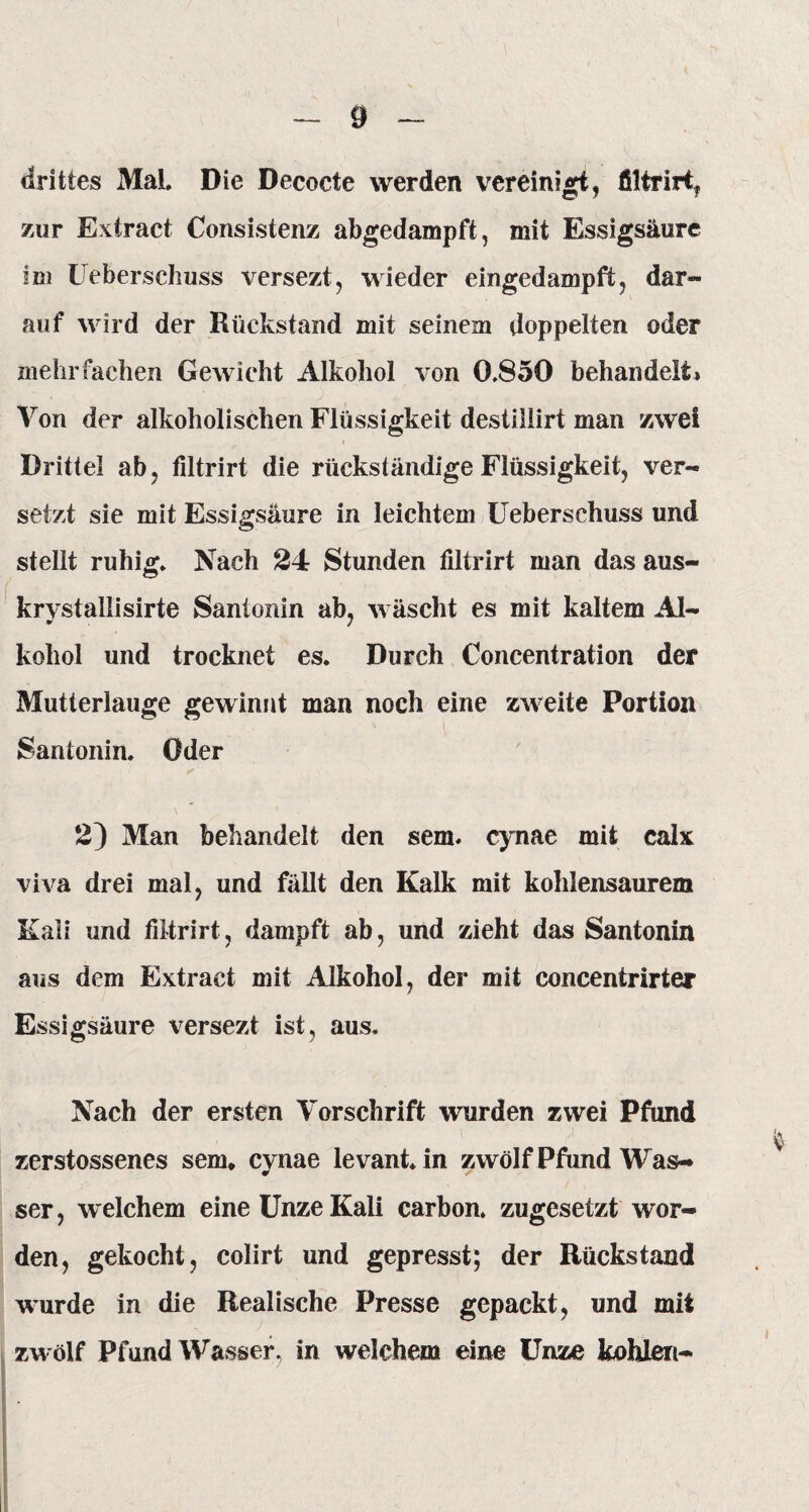 drittes Mal Die Decocte werden vereinigt, filtrirt, zur Extract Consistenz abgedampft, mit Essigsäure im Ueberschuss versezt, wieder eingedampft, dar¬ auf wird der Rückstand mit seinem doppelten oder mehrfachen Gewicht Alkohol von 0.850 behandelt» Von der alkoholischen Flüssigkeit destiüirt man zwei Drittel ab, filtrirt die rückständige Flüssigkeit, ver¬ setzt sie mit Essigsäure in leichtem Ueberschuss und stellt ruhig. Nach 24 Stunden filtrirt man das aus- krvstallisirte Santonin ab, wäscht es mit kaltem Al- kohol und trocknet es. Durch Concentration der Mutterlauge gewinnt man noch eine zweite Portion Santonin. Oder 2) Man behandelt den sem. cynae mit calx viva drei mal, und fällt den Kalk mit kohlensaurem Kali und filtrirt, dampft ab, und zieht das Santonin aus dem Extract mit Alkohol, der mit concentrirter Essigsäure versezt ist, aus. Nach der ersten Vorschrift wurden zwei Pfund zerstossenes sem, cynae levant.in zwölf Pfund Was¬ ser , welchem eine Unze Kali carbon. zugesetzt wor¬ den, gekocht, colirt und gepresst; der Rückstand wurde in die Realische Presse gepackt, und mit zwölf Pfund Wasser, in welchem eine Unze kohlen-