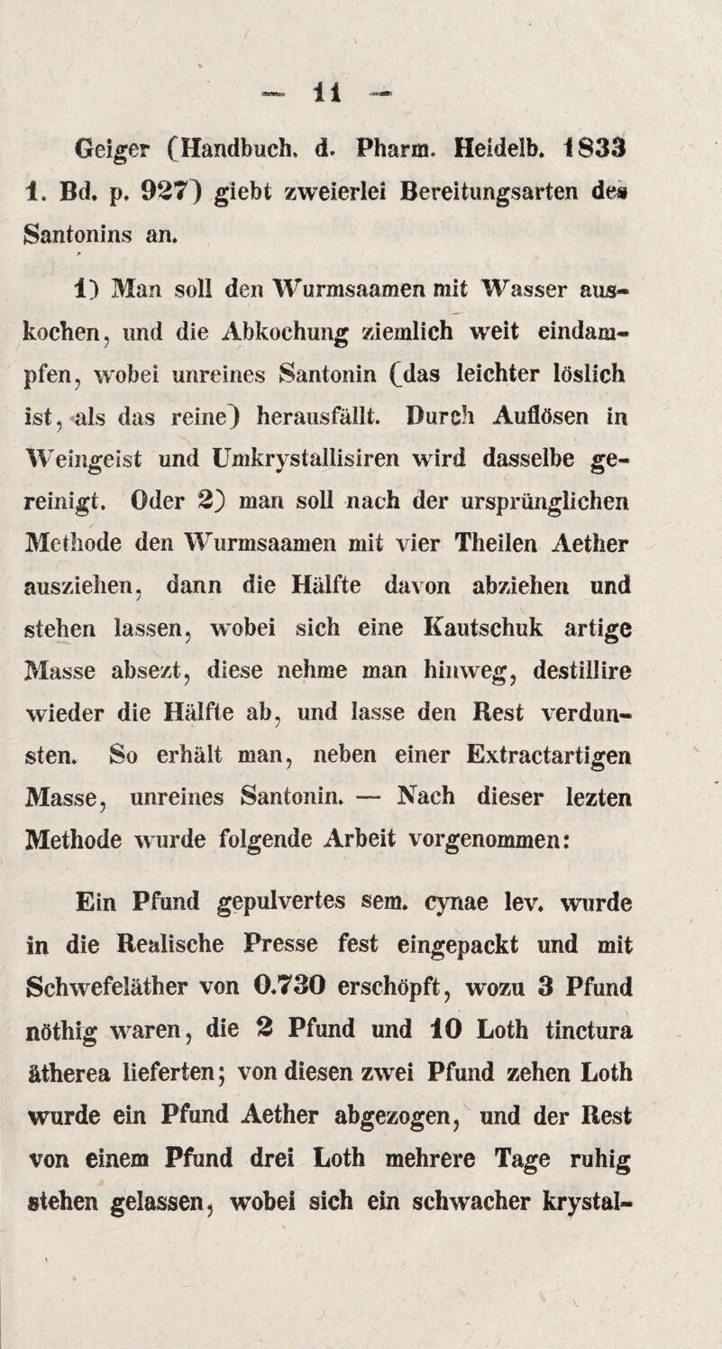 Geiger (Handbuch, d. Pharm. Heidelb. 1833 1. Bd. p. 927) giebt zweierlei Bereitungsarten des Santonins an. * i) Man soll den Wurmsaamen mit Wasser aus¬ kochen, und die Abkochung ziemlich weit eindam* pfen, wobei unreines Santonin (Aas leichter löslich ist, als das reine) heransfällfc. Durch Auflösen in Weingeist und Umkrystallisiren wird dasselbe ge¬ reinigt. Oder 2) man soll nach der ursprünglichen Methode den Wurmsaamen mit vier Theilen Aether auszielien, dann die Hälfte davon abzlelien und stehen lassen, wobei sich eine Kautschuk artige Masse absezt, diese nehme man hinweg, destillire wieder die Hälfte ab, und lasse den Rest verdun¬ sten. So erhält man, neben einer Extractartigen Masse, unreines Santonin. — Nach dieser iezten Methode wurde folgende Arbeit vorgenommen: Ein Pfund gepulvertes sem. cynae lev. wurde in die Realisehe Presse fest eingepackt und mit Schwefeläther von 0.730 erschöpft, wozu 3 Pfund nöthig waren, die 2 Pfund und 10 Loth tinctura ätherea lieferten; von diesen zwei Pfund zehen Loth wurde ein Pfund Aether abgezogen, und der Rest von einem Pfund drei Loth mehrere Tage ruhig stehen gelassen, wobei sich ein schwacher krystal-